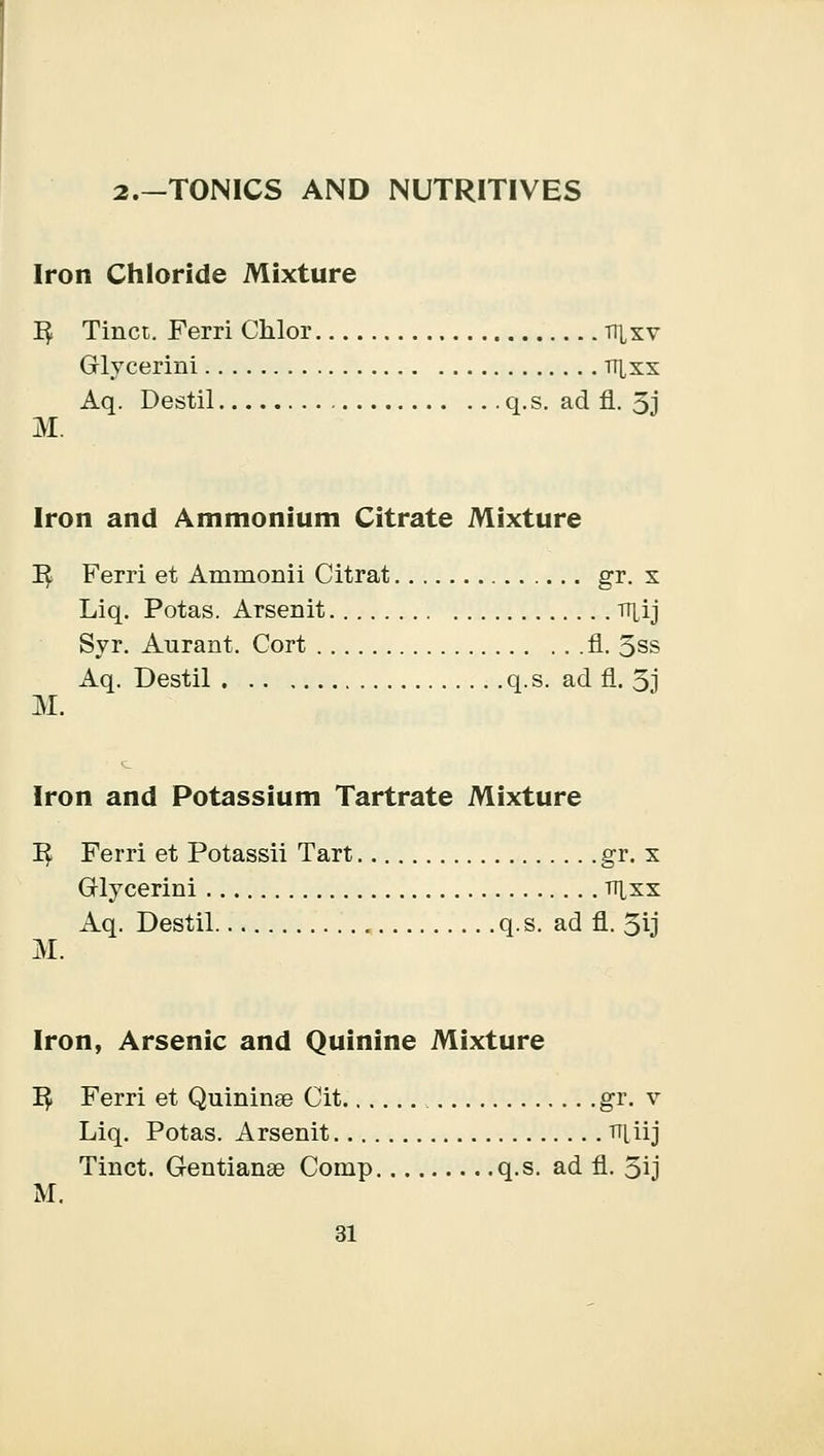 2.-T0NICS AND NUTRITIVES Iron Chloride Mixture 1$ Tinct. Ferri Chlor nixv Glycerini tt^xx Aq. Destil q.s. ad fl. 3j M. Iron and Ammonium Citrate Mixture I£ Ferri et Ammonii Citrat gr. x Liq. Potas. Arsenit tr^ij Syr. Aurant. Cort fl. 3ss Aq. Destil q.s. ad fl. 3j M. Iron and Potassium Tartrate Mixture I£ Ferri et Potassii Tart gr. x Glycerini tt[xx Aq. Destil q.s. ad fl. 3ij M. Iron, Arsenic and Quinine Mixture 1$ Ferri et Quininae Cit gr. v Liq. Potas. Arsenit TT[iij Tinct. Gentianee Comp q.s. ad fl. 3ij M.