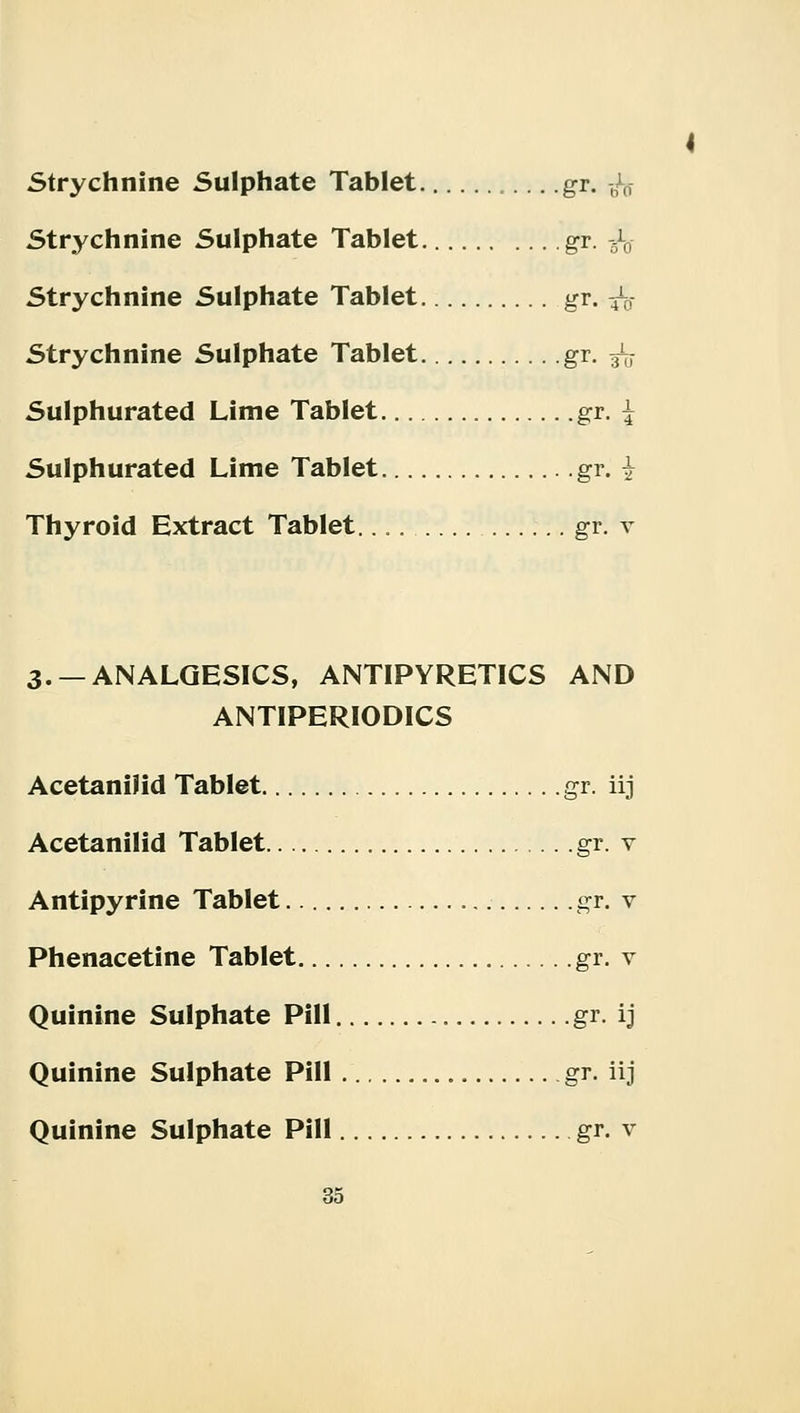 4 Strychnine Sulphate Tablet gr. ■£$ Strychnine Sulphate Tablet gr. -5l0- Strychnine Sulphate Tablet gr. 4V Strychnine Sulphate Tablet gr. ^ Sulphurated Lime Tablet gr. j Sulphurated Lime Tablet gr. 7 Thyroid Extract Tablet.... gr. v 3. —ANALGESICS, ANTIPYRETICS AND ANTIPERIODICS Acetanilid Tablet gr. iij Acetanilid Tablet gr. v Antipyrine Tablet gr. v Phenacetine Tablet gr. v Quinine Sulphate Pill gr. ij Quinine Sulphate Pill gr. iij Quinine Sulphate Pill gr. v