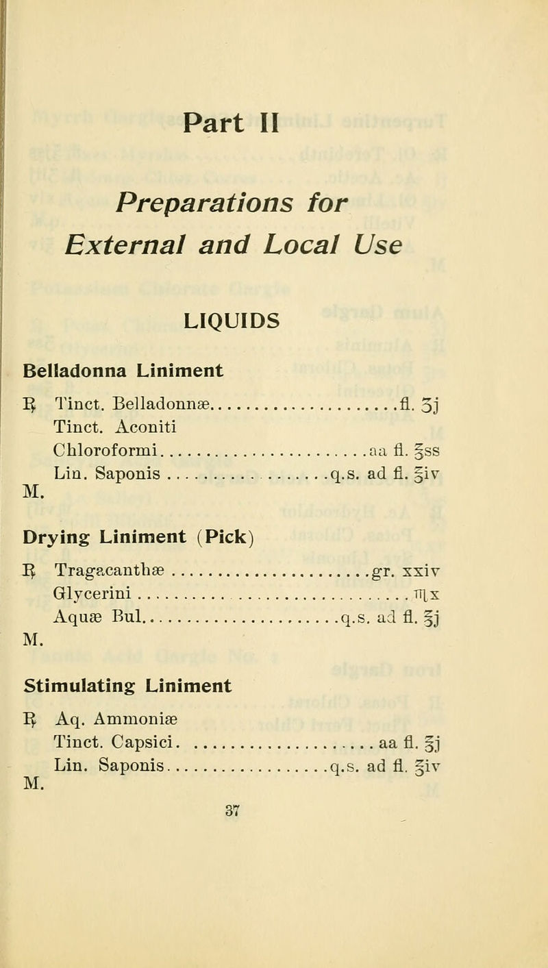 Part II Preparations for External and Local Use LIQUIDS Belladonna Liniment 1$ Tinct. Belladonnas A. 5j Tinct. Aconiti Chloroformi aa fl. §ss Lin. Saponis q.s. ad fl. §iv M. Drying Liniment (Pick) 1$ Tragacanthae gr. xxiv Glycerini t^x Aquae Bui q.s. ad fl. |j M. Stimulating Liniment I£ Aq. Ammonias Tinct. Capsici aa fl. gj Lin. Saponis q.s. ad fl. §iv M.