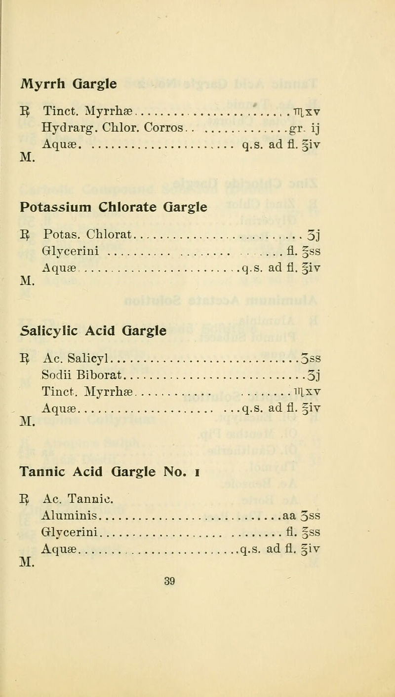 Myrrh Gargle 1$ Tinct. Myrrhae , . tt^xv Hydrarg. Cklor. Corros g-r. ij Aquae q.s. ad fl. jjiv M. Potassium Chlorate Gargle 1^ Potas. Chlorat 5j Glycerini fl. §ss Aquae q.s. ad fl. §iv M. Salicylic Acid Gargle I£ Ac. Salicyl 5ss Sodii Biborat 3j Tinct. Myrrhae it[xv Aquae q.s. ad fl. §iv M. Tannic Acid Gargle No. I 1$ Ac. Tannic. Aluniinis aa 5ss Glycerini fl. §ss Aquae q.s. ad fl. §iv M.