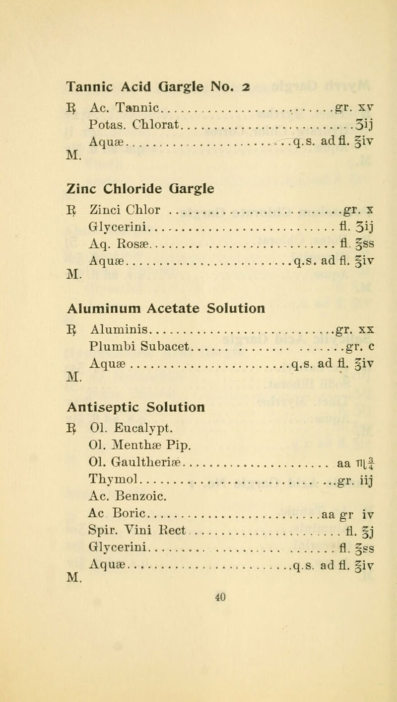 Tannic Acid Gargle No. 2 1} Ac. Tannic gr. sv Potas. Chlorat 3ij Aquae -.. q. s. ad fl. |iv M. Zinc Chloride Gargle 1$ Zinci Chlor gr. x Glycerini fl. 5ij Aq. Rosa? fl. §ss Aquae q.s. ad fl. §iv M. Aluminum Acetate Solution 1$ Aluminis gr. xx Plumbi Subacet gr. c Aquae q.s. ad fl. §iv M. Antiseptic Solution R^ 01. Eucalypt. 01. Menthae Pip. 01. Gaultheriae aa Ti[f Thymol .. .gr. iij Ac. Benzoic. Ac Boric aa gr iv Spir. Vini Rect fl. §j Glycerini fl. gss Aquae q.s. ad fl. 5iv M.