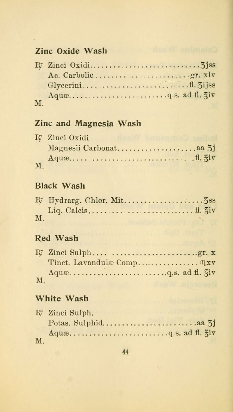 Zinc Oxide Wash B/ Zinci Oxidi 5jss Ac. Carbolic gr. xl v Glycerini 777. .. .fl. 3ijss Aquae q s. ad fl. §iv M. Zinc and Magnesia Wash Pv7 Zinci Oxidi Magnesii Carbonat aa 3j Aquae fl. §iv M. Black Wash B? Hydrarg. Chlor. Mit 3ss Liq. Calcis fl. §iv M. Red Wash Py7 Zinci Sulph. gr. x Tinct. Lavandulae Comp ti\xv Aquae q.s. ad fl. |iv M. White Wash B? Zinci Sulph. Potas. Sulphid aa 5j Aquae q.s. ad fl. §iv M.