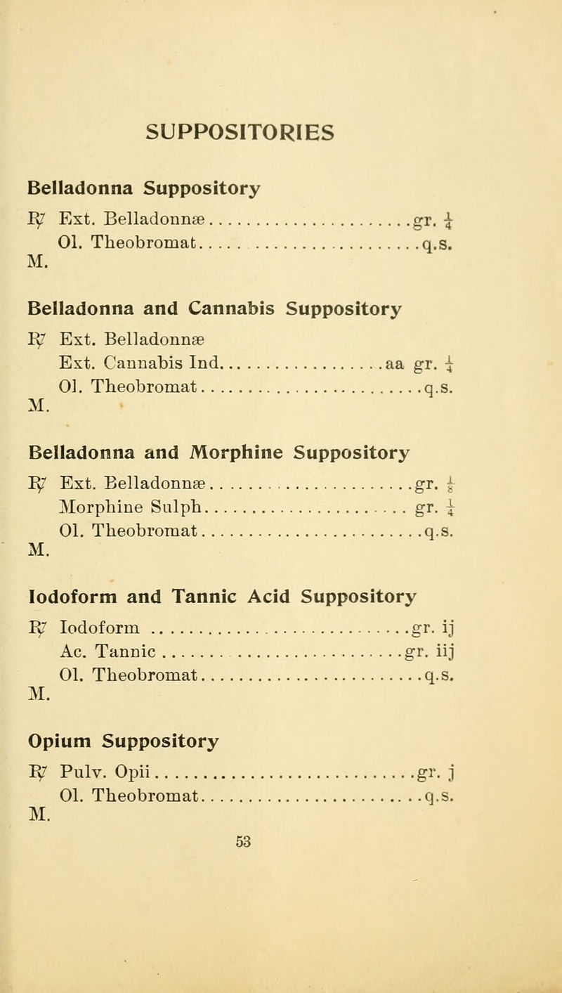 SUPPOSITORIES Belladonna Suppository B/ Ext. Belladonnse gr. £ 01. Theobromat q.s. M. Belladonna and Cannabis Suppository B/ Ext. Belladonna? Ext. Cannabis Ind aa gr. ^ 01. Theobromat q.s. M. Belladonna and Morphine Suppository B/ Ext. Belladonnse gr. £ Morphine Sulph gr. | 01. Theobromat q.s. M. Iodoform and Tannic Acid Suppository B/ Iodoform gr. ij Ac. Tannic gr. iij 01. Theobromat q.s. M. Opium Suppository B/ Pulv. Opii gr. j 01. Theobromat q.s. M.