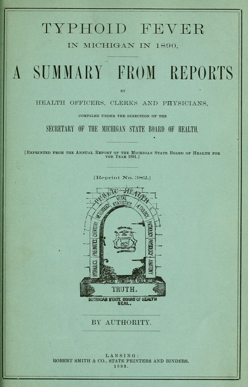 TYPHOID FEVEK llSr MICHIGhAlSr IN 1890, A SUMMARY FROM REPORTS HEALTH OFFICERS, CLERKS AND PHYSICIANS, COMPILED UNDEE THE DIEECTION OF THE SECRETARY OF THE MICHl&AN STATE BOARD OF HEALTH. [Repeinted feom THE Annital Repoet of the Michigan State Boaed of Health foe THE Yeae 1891.J [Reprint No. 383.] SSAL. BY AUTHOEITY. LANSING : ROBERT SMITH & CO., STATE PRINTERS AND BINDERS, 1898.