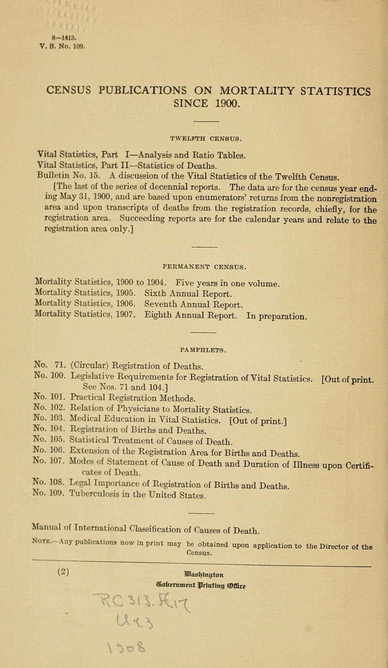 8—1413. V. 8. No. 109. CENSUS PUBLICATIONS ON MORTALITY STATISTICS SINCE 1900. TWELFTH CENSUS. Vital Statistics, Part I—Analysis and Ratio Tables. Vital Statistics, Part II—Statistics of Deaths. Bulletin No. 15. A discussion of the Vital Statistics of the Twelfth Census. [The last of the series of decennial reports. The data are for the census year end- ing May 31, 1900, and are based upon enumerators' returns from the nonregistration area and upon transcripts of deaths from the registration records, chiefly, for the registration area. Succeeding reports are for the calendar years and relate to the registration area only.] PERMANENT CENSUS. Mortality Statistics, 1900 to 1904. Five years in one volume. Mortality Statistics, 1905. Sixth Annual Report. Mortality Statistics, 1906. Seventh Annual Report. Mortality Statistics, 1907. Eighth Annual Report. In preparation. PAMPHLETS. No. 71. (Circular) Registration of Deaths. No. 100. Legislative Requirements for Registration of Vital Statistics. [Out of print See Nos. 71 and 104.] No. 101. Practical Registration Methods. No. 102. Relation of Physicians to Mortality Statistics. No. 103. Medical Education in Vital Statistics. [Out of print.] No. 104. Registration of Births and Deaths. No. 105. Statistical Treatment of Causes of Death. No. 106. Extension of the Registration Area for Births and Deaths. No. 107. Modes of Statement of Cause of Death and Duration of Illness upon Certifi- cates of Death. No. 108. Legal Importance of Registration of Buths and Deaths. No. 109. Tuberculosis in the United States. Manual of International Classification of Causes of Death. NOTE.-Any publications now in print may be obtained upon application to the Director of the Census. fiufaeniment Prtetlng mSut u^?,