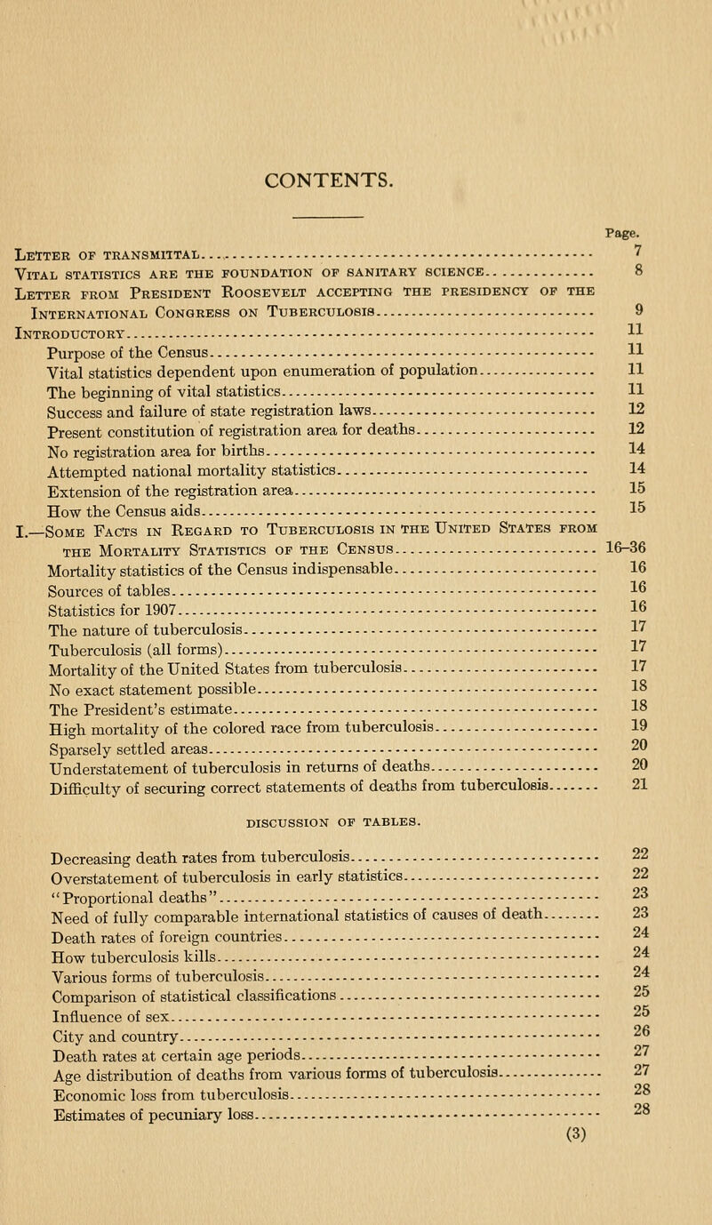 Page. Letter of transmittal— 7 Vital statistics are the foundation of sanitary science 8 Letter from President Roosevelt accepting the presidency of the International Congress on Tuberculosis 9 Introductory H Purpose of tlie Census H Vital statistics dependent upon enumeration of population 11 The beginning of vital statistics 11 Success and failure of state registration laws 12 Present constitution of registration area for deaths 12 No registration area for births 14 Attempted national mortality statistics 14 Extension of the registration area 15 How the Census aids 15 L—Some Facts in Regard to Tuberculosis in the United States from THE Mortality Statistics op the Census 16-36 Mortality statistics of the Census indispensable 16 Sources of tables 16 Statistics for 1907 16 The nature of tuberculosis 17 Tuberculosis (all forms) 17 Mortality of the United States from tuberculosis 17 No exact statement possible 18 The President's estimate 18 High mortality of the colored race from tuberculosis 19 Sparsely settled areas 20 Understatement of tuberculosis in returns of deaths 20 Difficulty of securing correct statements of deaths from tuberculosis 21 discussion op tables. Decreasing death rates from tuberculosis 22 Overstatement of tuberculosis in early statistics 22 Proportional deaths 23 Need of fully comparable international statistics of causes of death 23 Death rates of foreign countries 24 How tuberculosis kills 24 Various forms of tuberculosis 24 Comparison of statistical classifications 25 Influence of sex 25 City and country 26 Death rates at certain age periods 27 Age distribution of deaths from various forms of tuberculosis 27 Economic loss from tuberculosis 28 Estimates of pecuniary loss - 28