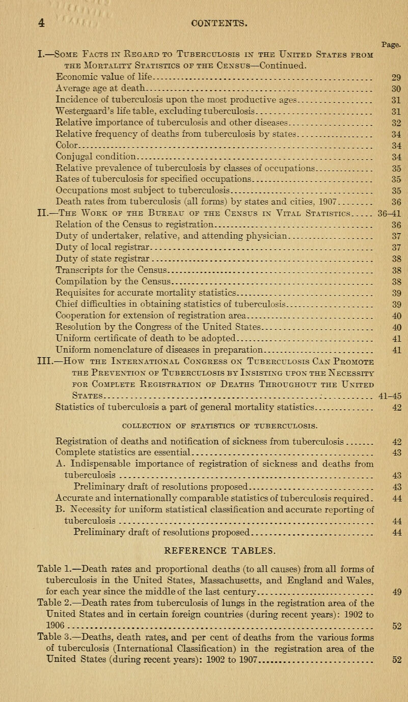 Page. I.—Some Facts ix Regasd to Tubeecclosis ix the Uxixed States frou THE MoRTALiTT STATISTICS OF THE CENSUS—Continued. Economic value of life 29 Average age at death. 30 Incidence of tuberculosis upon the most productive ages 31 Westergaard's life table, excluding tuberculosis 31 Relative importance of tuberculosis and other diseases 32 Relative frequency of deaths fi-om tuberculosis by states 34 Color 34 Conjugal condition 34 Relative prcA'alence of tuberculosis by classes of occupations 35 Rates of tuberculosis for specified occupations 35 Occupations most subject to tuberculosis 35 Death rates from tuberculosis i^all foiTos) by states and cities, 1907 36 II.—The Work of the Bureau of the Cexsus ix Vital Statistics 36-41 Relation of the Census to registration 36 Duty of undertaker, relative, and attending physician 37 Duty of local registrar 37 Duty of state registrar 38 Transcripts for the Census 38 Compilation by the Census 38 Requisites for accui'ate mortality statistics 39 Chief difficulties in obtaining statistics of tuberculosis 39 Cooperation for extension of registration area 40 Resolution by the Congress of the United States 40 UnifoiTQ certificate of death to be adopted 41 UnifoiTii nomenclatui'e of diseases in prepai-ation 41 III.—Hovr THE IXTERXATIOXAl COXGEESS OX TUBERCULOSIS CaX PrOMOTE the Prevextiox of Tuberculosis bt Ixsistixg upox the Xecesstty for Complete Registratiox of Deaths Throughout the Uxited States : 41-45 Statistics of tuberculosis a part of general mortality statistics 42 COLLECTIOX OF STATISTICS OF TUBEECrXOSIS. Registration of deaths and notification of sickness fi-om tuberculosis 42 Complete statistics are essential 43 A. Indispensable importance of registration of sickness and deaths from tuberculosis 43 Preliminary' draft of resolutions proposed 43 Accurate and internationally comparable statistics of tuberculosis required. 44 B. Necessity for uniform statistical classification and accurate reporting of tuberculosis 44 Preliminary^ draft of resolutions proposed 44 REFERENCE TABLES. Table 1.—Death rates and proportional deaths (to all causes) from all forms of tuberculosis in the United States, Massachusetts, and England and Wales, for each, year since the middle of the last centmy 49 Table 2.—Death rates from tuberculosis of lungs in the registration area of the United States and in certain foreign coimtries (dui-ing recent years): 1902 to 1906 52 Table 8.—Deaths, death i-ates, and per cent of deaths from the various forms of tuberculosis (International Classification) in the registration area of the United States (during recent years): 1902 to 1907 52