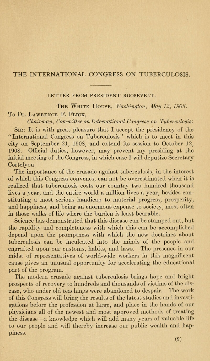 THE INTERNATIONAL CONGRESS ON TUBERCULOSIS. LETTER FROM PRESIDENT ROOSEVELT. The White House, Wasliington, May 12, 1908. To Dr. Lawrence F. Flick, Ohairman, Committee on International Congress on Tuberculosis: Sir: It is with great pleasure that I accept the presidency of the ''International Congress on Tuberculosis which is to meet in this city on September 21, 1908, and extend its session to October 12, 1908. Official duties, however, may prevent my presiding at the initial meeting of the Congress, in which case I will deputize Secretary Cortelyou. The importance of the crusade against tuberculosis, in the interest of which this Congress convenes, can not be overestimated when it is realized that tuberculosis costs our country two hundred thousand lives a year, and the entire world a million lives a year, besides con- stituting a most serious handicap to material progress, prosperity, and happiness, and being an enormous expense to society, most often in those walks of life where the burden is least bearable. Science has demonstrated that this disease can be stamped out, but the rapidity and completeness with which this can be accomplished depend upon the promptness with which the new doctrines about tuberculosis can be inculcated into the minds of the people and engrafted upon our customs, habits, and laws. The presence m our midst of representatives of world-wide workers in this magnificent cause gives an unusual opportunity for accelerating the educational part of the program. The modern crusade against tuberculosis brings hope and bright prospects of recovery to hundreds and thousands of victims of the dis- ease, who under old teachings were abandoned to despair. The work of this Congress will bring the results of the latest studies and mvesti- gations before the profession at large, and place in the hands of our physicians all of the newest and most approved methods of treating the disease—a knowledge which will add many years of valuable life to our people and will thereby mcrease our public wealth and hap- piness.