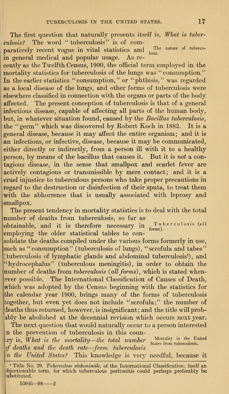 The first question that naturally presents itself is, What is tuber- culosis? The word  tuberculosis is of com- paratively recent vogue in vital statistics and ^J^ ^^'« ^^ '^'= in general medical and popular usage. As re- cently as the Twelfth Census, 1900, the official term employed in the mortality statistics for tuberculosis of the lungs was consumption. In the earlier statistics consumption, or phthisis, was regarded as a local disease of the lungs, and other forms of tuberculosis were elsewhere classified in connection with the organs or parts of the body affected. The present conception of tuberculosis is that of a general infectious disease, capable of affecting all parts of the human body, but, in whatever situation found, caused by the Bacillus tuberculosis, the germ which was discovered by Robert Koch in 1882. It is a general disease, because it may affect the entire organism; and it is an infectious, or infective, disease, because it may be communicated, either directly or indirectly, from a person ill with it to a healthy person, by means of the bacillus that causes it. But it is not a con- tagious disease, in the sense that smallpox and scarlet fever are actively contagious or transmissible by mere contact; and it is a cruel injustice to tuberculous persons who take proper precautions in regard to the destruction or disinfection of their sputa, to treat them with the abhorrence that is usually associated with leprosy and smallpox. The present tendency in mortality statistics is to deal with the total nunaber of deaths from tuberculosis, so far as obtainable, and it is therefore necessary in Tuberculosis (all employing the older statistical tables to con- solidate the deaths compiled under the various forms formerly in use, such as consumption (tuberculosis of lungs), scrofula and tabes {tuberculosis of lymphatic glands and abdominal tuberculosisO, and hydrocephalus (tuberculous meningitis), in order to obtain the number of deaths from tuberculosis {all forms), which is stated when- ever possible. The International Classification of Causes of Death, which was adopted by the Census beginning with the statistics for the calendar year 1900, brings many of the forms of tuberculosis together, but even yet does not include scrofula; the number of deaths thus returned, however, is insignificant; and the title will prob- ably be abolished at the decennial revision which occurs next year. The next question that would naturally occur to a person interested ,n the prevention of tuberculosis in this coun- try is. What is the mortality—the total number ^ Mortality in the United J, -, -, -,-,_ ^ ^ . States from tuberculosis. rf deaths ana the death rate—-from tuberculosis n the United States? This knowledge is very needful, because it * Title No. 29, Tuberculose abdominale, of the International Classification; itself an »bjectionable term, for which tuberculous peritonitis could perhaps preferably be ubstituted. 53046—08 2