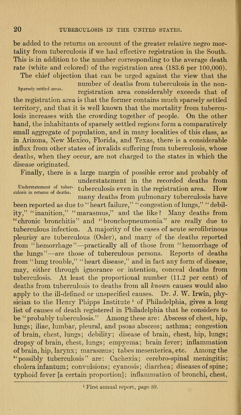 be added to the returns on account of the greater relative negro mor- tahty from tuberculosis if we had effective registration in the South. This is in addition to the number corresponding to the average death rate (white and colored) of the registration area (183.6 per 100,000). The chief objection that can be urged against the view that the number of deaths from tuberculosis in the non- Sparsely settled areas. -ij.' •iii ijijr registration area considerably exceeds that of the registration area is that the former contains much sparsely settled territory, and that it is well known that the mortality from tubercu- losis increases with the crowding together of people. On the other hand, the inhabitants of sparsely settled regions form a comparatively small aggregate of population, and in many localities of this class, as in Arizona, New Mexico, Florida, and Texas, there is a considerable influx from other states of invalids suffering from tuberculosis, whose deaths, when they occur, are not charged to the states in which the disease originated. Finally, there is a large margin of possible error and probably of understatement in the recorded deaths from Understatement of tuber- tuberculosis cvcu in the registration area. How culosis m returns or deaths. tip i i i • i many deaths from pulmonary tuberculosis have been reported as due to heart failure,  congestion of lungs,  debil- ity, inanition, marasmus, and the like? Many deaths from ''chronic bronchitis and bronchopneumonia are really due to tuberculous infection. A majority of the cases of acute serofibrinous pleurisy are tuberculous (Osier), and many of the deaths reported from hemorrhage—practically all of those from hemorrhage of the lungs—are those of tuberculous persons. Keports of deaths from lung trouble, heart disease, and in fact any form of disease, may, either through ignorance or intention, conceal deaths from tuberculosis. At least the proportional number (11.2 per cent) of deaths from tuberculosis to deaths from all Icnovjn causes would also apply to the ill-defmed or unspecified causes. Dr. J. W. Irwin, phy- sician to the Henry Pliipps Institute ^ of Philadelphia, gives a long list of causes of death registered in Philadelphia that he considers to be probably tuberculosis. Among these are: Abscess of chest, hip, lungs; iliac, lumbar, pleural, and psoas abscess; asthma; congestion of brain, chest, lungs; debility; disease of brain, chest, hip, lungs; drops}^ of brain, chest, lungs; empyema; brain fever; inflammation of brain, hip, larynx; marasmus; tabes mesenterica, etc. Among the possibly tuberculosis are: Cachexia; cerebro-spinal meningitis; cholera infantum; convulsions; cyanosis; diarrhea; diseases of spine; typhoid fever [a certain proportion]; inflammation of bronchi, chest, ^ First annual report, page 89.