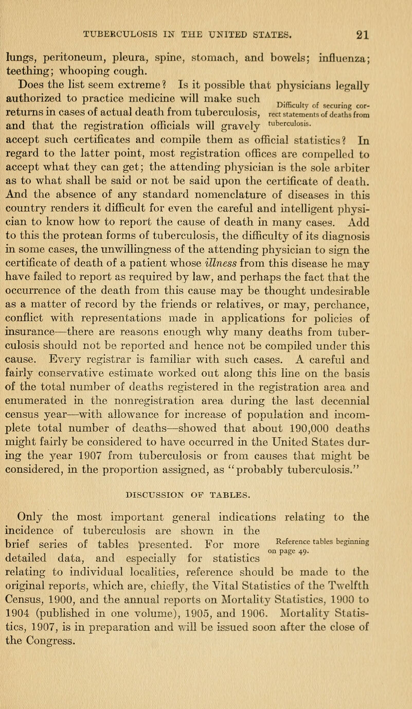 lungs, peritoneum, pleura, spine, stomach, and bowels; influenza; teething; whooping cough. Does the list seem extreme ? Is it possible that physicians legally authorized to practice medicine Avill make such _._ , • p 1 ^ 1 J^ p ji !• Difficulty of securing cor- retums m cases or actual death ti'om tuberculosis, rect statements of deaths from and that the registration officials will gravely tuberculosis. accept such certificates and compile them as official statistics? In regard to the latter point, most registration offices are compelled to accept what they can get; the attending pliysician is the sole arbiter as to what shall be said or not be said upon the certificate of death. And the absence of any standard nomenclature of diseases in this country renders it difficult for even the careful and intelligent physi- cian to know how to report the cause of death in many cases. Add to this the protean forms of tuberculosis, the difficulty of its diagnosis in some cases, the unwillingness of the attending phj^^sician to sign the certificate of death of a patient whose illness from this disease he may have failed to report as required by law, and perhaps the fact that the occurrence of the death from this cause may be thought undesirable as a matter of record by the friends or relatives, or may, perchance, conflict with representations made in applications for policies of insurance—there are reasons enough why many deaths from tuber- culosis should not be reported and hence not be compiled under this cause. Every registrar is familiar with such cases. A careful and fairly conservative estimate worked out along this line on the basis of the total number of deaths registered in the registration area and enumerated in the nonregistration area during the last decennial census year—with allowance for increase of population and incom- plete total number of deaths—showed that about 190,000 deaths might fairly be considered to have occurred in the United States dar- ing the year 1907 from tuberculosis or from causes that might be considered, in the proportion assigned, as probably tuberculosis. DISCUSSION OF TABLES. Only the most important general indications relating to the incidence of tuberculosis are shown in the brief series of tables presented. For more Reference tables beginning . . . '^^ P3ge 49- detailed data, and especially for statistics relating to individual localities, reference should be made to the original reports, which are, chiefly, the Vital Statistics of the Twelfth Census, 1900, and the annual reports on Mortality Statistics, 1900 to 1904 (published in one volume), 1905, and 1906. Mortality Statis- tics, 1907, is in preparation and Avill be issued soon after the close of the Cono-ress.