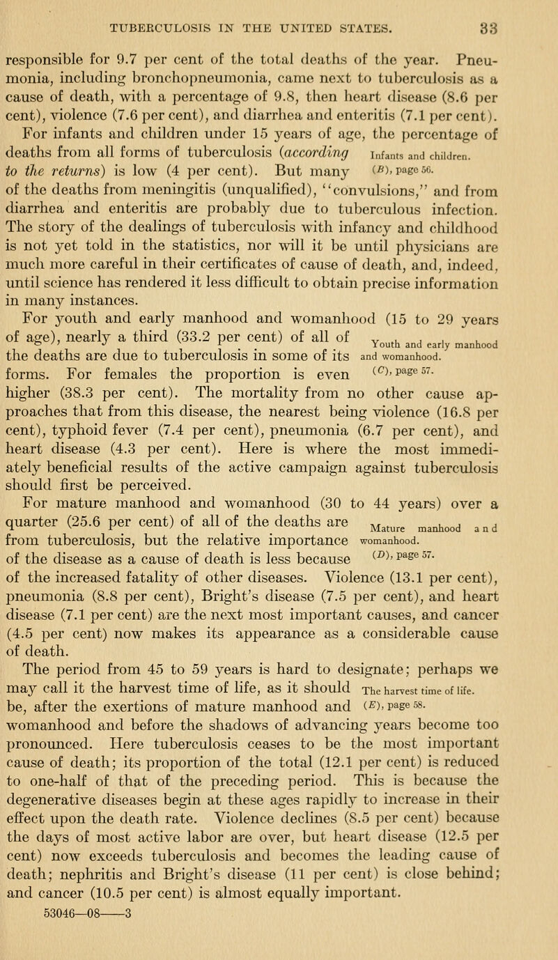 responsible for 9.7 per cent of the total deaths of the year. Pneu- monia, including bronchopneumonia, came next to tuberculosis as a cause of death, with a percentage of 9.8, then heart disease (8.6 per cent), violence (7.6 per cent), and diarrhea and enteritis (7.1 per cent). For infants and children under 15 years of age, the percentage of deaths from all forms of tuberculosis {according infants and children. to the returns) is low (4 per cent). But many (5), page so. of the deaths from meningitis (unqualified), convulsions, and from diarrhea and enteritis are probably due to tuberculous infection. The story of the dealings of tuberculosis with infancy and childhood is not yet told in the statistics, nor will it be until physicians are much more careful in their certificates of cause of death, and, indeed, until science has rendered it less difficult to obtain precise information in many instances. For youth and early manhood and womanhood (15 to 29 years of age), nearly a third (33.2 per cent) of all of v .u j . u j '^ ' > 'J ^ ■[ _ ' Youth and early manhood the deaths are due to tuberculosis in some of its and womanhood. forms. For females the proportion is even (c^),pages?. higher (38.3 per cent). The mortality from no other cause ap- proaches that from this disease, the nearest being violence (16.8 per cent), typhoid fever (7.4 per cent), pneumonia (6.7 per cent), and heart disease (4.3 per cent). Here is where the most immedi- ately beneficial results of the active campaign against tubercidosis should first be perceived. For mature manhood and womanhood (30 to 44 years) over a quarter (25.6 per cent) of all of the deaths are j^^^^^^ ^^^^^^ ^^^ from tuberculosis, but the relative importance womanhood. of the disease as a cause of death is less because (-D). page 57. of the increased fatality of other diseases. Violence (13.1 per cent), pneumonia (8.8 per cent), Bright's disease (7.5 per cent), and heart disease (7.1 per cent) are the next most important causes, and cancer (4.5 per cent) now makes its appearance as a considerable cause of death. The period from 45 to 59 years is hard to designate; perhaps we may call it the harvest time of life, as it should The harvest time of life, be, after the exertions of mature manhood and (S),page58. womanhood and before the shadows of advancing years become too pronounced. Here tuberculosis ceases to be the most important cause of death; its proportion of the total (12.1 per cent) is reduced to one-half of that of the preceding period. This is because the degenerative diseases begin at these ages rapidly to increase in their efi'ect upon the death rate. Violence declines (8.5 per cent) because the days of most active labor are over, but heart disease (12.5 per cent) now exceeds tuberculosis and becomes the leading cause of death; nephritis and Bright's disease (11 per cent) is close behind; and cancer (10.5 per cent) is almost equally important. 53046—08 3