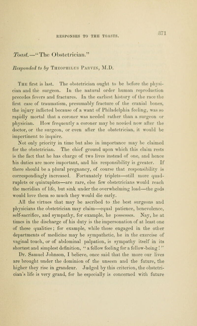 -871 RESPONSES TU THK TOASTS. y},„sL—-Thv ObsU-lricitin. Responded to hi/ 'riiiioiMiii,us Pai'.vi.v, AT.!). Till') liist is last. 'I'lic ohstftriciaii ouLclit to be b(;fore the nlivsi- ciaii and I lie surgeon. In the natural oiih-r liiiiiiaii reproduction precedes fevers and fractures. In the earliest history of the race the first case of traumatism, presumably fracture of the cranial bones, the injury inflicted because of a want of Philadelphia feeling, was so rapidly mortal that a coroner was needed rather than a surgeon or physician. How frequently a coroner may be needed now after the doctor, or the surgeon, or even after the obstetrician, it would be impertinent to iiujuirc. Not only priority in time but also in importance may be claimed for the obstetrician. The chief ground upon which this claim rests is the fact that he has charge of two lives instead of one, and hence his duties are more important, and his responsibility is greater. If there should be a plural pregnancy, of course that responsibility is correspondingly increased. Fortunately triplets—still more quad- ruplets or quintuplets—are rare, else few obstetricians would reach the meridian of life, but sink under the overwhelming load—the gods would love them so much they would die early. All the virtues that may be ascribed to .the best surgeons and physicians the obstetrician may claim—equal patience, benevolence, self-sacrifice, and sympathy, for example, he possesses. Nay, he at times in the discharge of his duty is the impersonation of at least one of these qualities; for example, while those engaged in the other departments of medicine may be sympathetic, he in the exercise of vaginal touch, or of abdominal palpation, is sympathy itself in its shortest and simplest definition,  a fellow feeling for a fellow-being I * Dr. Samuel Johnson, I believe, once said that the more our lives are brought under the dominion of the unseen and the future, the higher they rise in grandeur. Judged by this criterion, the obstetri- cian's life is very grand, for he especially is concerned with future