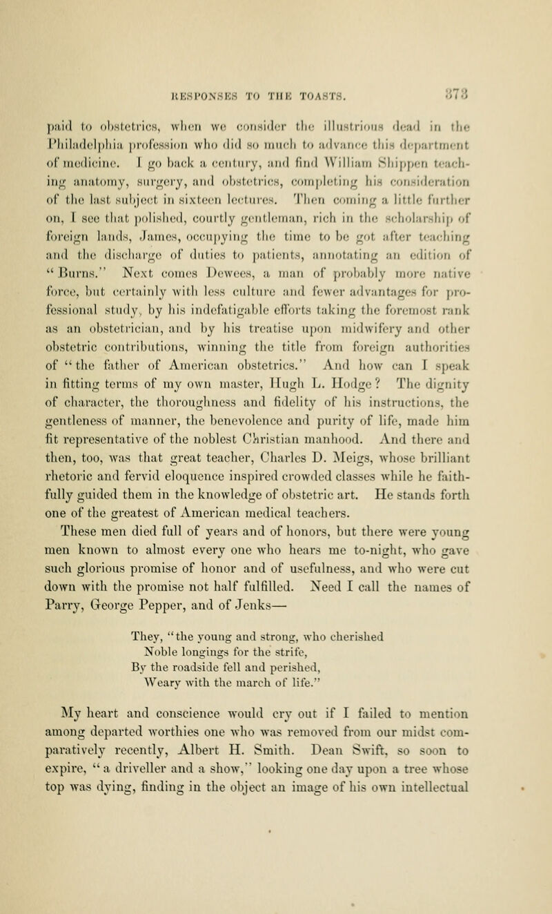 ));t,i(l l() ohstcti'icH, when we corisidcr tlic illu.strioiiH (|(;;iii in tlie IMiil;i(l('l])lii;i, profession who iliil so iimcli to advance this department of nu;(li(;in('. 1 <^o buck a ccntiiry, and find William Sliipyx-n t<'Hcli- in^ iMiiilomy, surgery, and ohsttitricH, coinplcling hi.s consideration of the last subject in sixteen lectures, Tlicn coming a little further on, I see that ])olis1i('d, courtly <i;('ntlonian, rich in the scliolarsliip of foreign lands, -James, occupying the time to be got alter teaching and the discharge of duties to patients, annotating an edition of Burns. Next comes Dewees, a man of probably more native force, but certainly Avith less culture and fewer advantages for pro- fessional study,, by his indefatigable efl'orts taking the foremost rank as an obstetrician, and by his treatise upon midwifery and other obstetric contributions, winninff the title from foreijin authorities of the father of American obstetrics. And how can I speak in fitting terms of my own master, TEugh L. Ilodge ? The dignity of character, the tliorougliness and fidelity of his instructions, the gentleness of manner, the benevolence and purity of life, made him fit representative of the noblest Cl'iristian manhood. And there and then, too, was that great teacher, Charles D. ^Nleigs, whose brilliant rhetoric and fervid eloquence inspired crowded classes while he faith- fully guided them in the knowledge of obstetric art. He stands forth one of the greatest of American medical teachers. These men died full of years and of honors, but there were young men known to almost every one who hears me to-night, who gave such glorious promise of honor and of usefulness, and who were cut down with the promise not half fulfilled. Need I call the names of Parry, George Pepper, and of Jenks— They, the young aad strong, who cherished Noble longings for the strife, By the roadside fell and perished, Weary with the march of life. My heart and conscience would cry out if I fiiiled to mention among departed worthies one who was removed from our midst com- paratively recently, Albert H. Smith. Dean Swift, so soon to expire,  a driveller and a show% looking one day upon a tree whose top was dying, finding in the object an image of his own intellectual