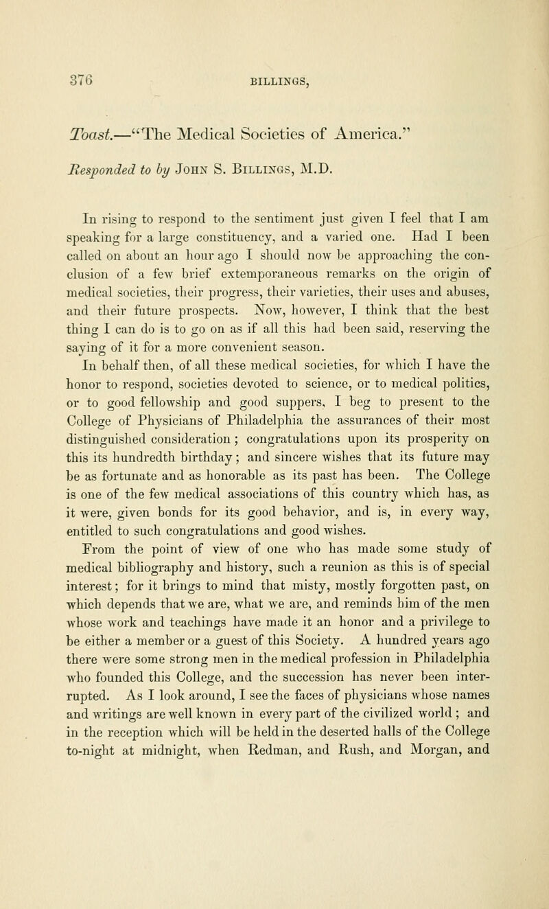 Toast.—The Medical Societies of America. Responded to by John S. Billings, M.D. In rising to respond to the sentiment just given I feel that I am speaking for a large constituency, and a varied one. Had I been called on about an hour ago I should now be approaching the con- clusion of a few brief extemporaneous remarks on the origin of medical societies, their progress, their varieties, their uses and abuses, and their future prospects. Now, however, I think that the best thing I can do is to go on as if all this had been said, reserving the saying of it for a more convenient season. In behalf then, of all these medical societies, for which I have the honor to respond, societies devoted to science, or to medical politics, or to good fellowship and good suppers, I beg to present to the College of Physicians of Philadelphia the assurances of their most distinguished consideration ; congratulations upon its prosperity on this its hundredth birthday; and sincere wishes that its future may be as fortunate and as honorable as its past has been. The College is one of the few medical associations of this country which has, as it were, given bonds for its good behavior, and is, in every way, entitled to such congratulations and good wishes. From the point of view of one who has made some study of medical bibliography and history, such a reunion as this is of special interest; for it brings to mind that misty, mostly forgotten past, on which depends that we are, what we are, and reminds him of the men whose work and teachings have made it an honor and a privilege to be either a member or a guest of this Society. A hundred years ago there were some strong men in the medical profession in Philadelphia who founded this College, and the succession has never been inter- rupted. As I look around, I see the faces of physicians whose names and writings are well known in every part of the civilized world ; and in the reception which will be held in the deserted halls of the College to-night at midnight, when Redman, and Rush, and Morgan, and