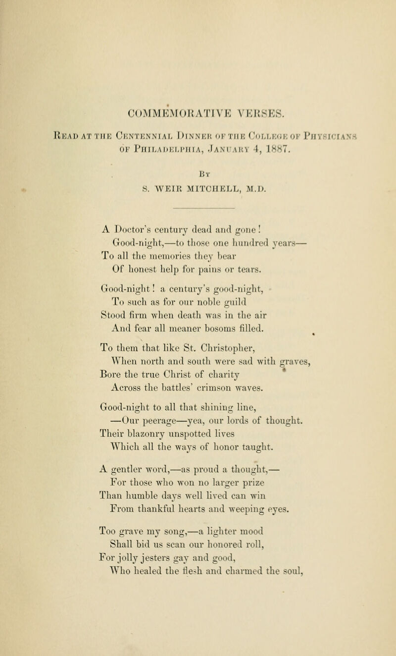 COMMEMOUATIVE VKilSKS. Rkai) at 'I'iiio Ckntknnial Dinnkk oftiir CoLr,K(;i;or PnysiciANH OF PJIILADIOM'HIA, .JANCAHV 4, 18^7. By S. WEIR MITCHELL, M.D. A Doctors century dead and gone I Good-night,—to those one hundred years— To all the memories they bear Of honest help for pains or tears. Good-night! a century's good-night, To such as for our noble guild Stood firm when death was in the air And fear all meaner bosoms filled. To them that like St. Christopher, When north and south were sad with graves, Bore the true Christ of charity Across the battles' crimson waves. Good-niofht to all that shinins; line, —Our peerage—yea, our lords of thought. Their blazonry unspotted lives Which all the ways of honor taught. A gentler word,—as proud a thought,— For those who won no larger prize Than humble days well lived can win From thankful hearts and weeping eyes. Too grave my song,—a lighter mood Shall bid us scan our honored roll, For jolly jesters gay and good. Who healed the flesh and charmed the soul,