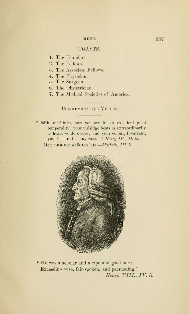 TOASTS. 1. Tho KounderH, 2. The Fellows. 8. The AsHocintc Fellows. 4. Tlie IMiysiciiiii. r,. The Surgeon. G. The Obstetrician. 7. The Medical Societies of AinericM Commemorative Verses. I' faith, inethinks, now you are in an excellent good ternperality; your pulsidge beats as extraordinarily as heart would desire; and your colour, I warrant, you, is as red as any rose.—2 Henry IV., II. iv. Men must not walk too late.—Marbeth, III. ii. *' He was a scholar and a ripe and good one; Exceeding wise, fair-spoken, and persuading. —Henry VIII.. IV. ii.