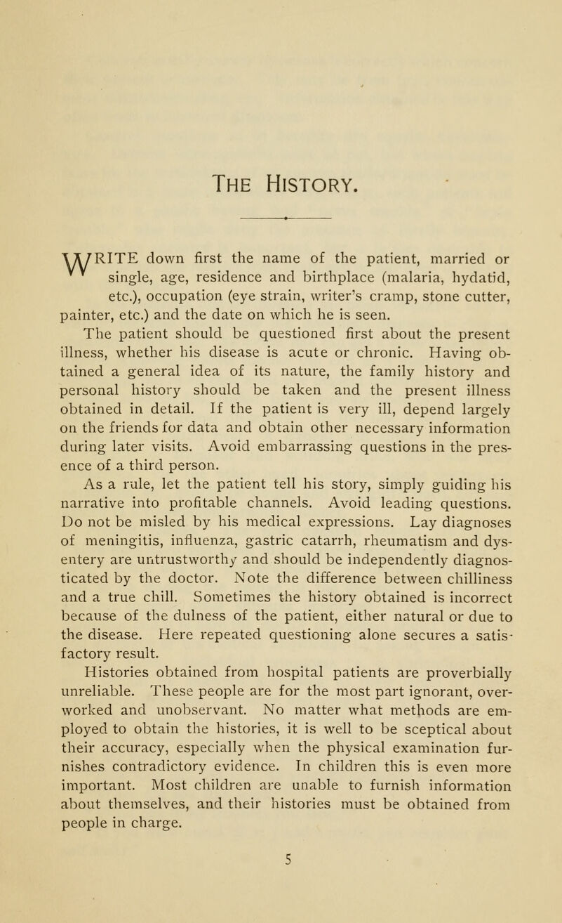 The History. A^RITE down first the name of the patient, married or single, age, residence and birthplace (malaria, hydatid, etc.), occupation (eye strain, writer's cramp, stone cutter, painter, etc.) and the date on which he is seen. The patient should be questioned first about the present illness, whether his disease is acute or chronic. Having ob- tained a general idea of its nature, the family history and personal history should be taken and the present illness obtained in detail. If the patient is very ill, depend largely on the friends for data and obtain other necessary information during later visits. Avoid embarrassing questions in the pres- ence of a third person. As a rule, let the patient tell his story, simply guiding his narrative into profitable channels. Avoid leading questions. Do not be misled by his medical expressions. Lay diagnoses of meningitis, influenza, gastric catarrh, rheumatism and dys- entery are untrustworthy and should be independently diagnos- ticated by the doctor. Note the difference between chilliness and a true chill. Sometimes the history obtained is incorrect because of the dulness of the patient, either natural or due to the disease. Here repeated questioning alone secures a satis- factory result. Histories obtained from hospital patients are proverbially unreliable. These people are for the most part ignorant, over- worked and unobservant. No matter what methods are em- ployed to obtain the histories, it is well to be sceptical about their accuracy, especially when the physical examination fur- nishes contradictory evidence. In children this is even more important. Most children are unable to furnish information about themselves, and their histories must be obtained from people in charge.