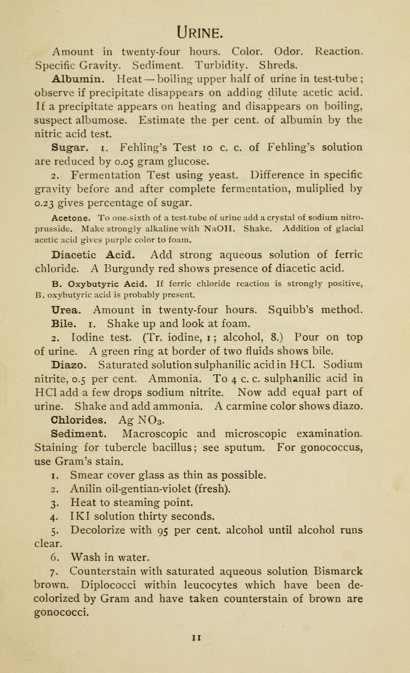 Urine. Amount in twenty-four hours. Color. Odor. Reaction. Specific Gravity. Sediment. Turbidity. Shreds. Albumin. Heat — boiling upper half of urine in test-tube ; observe if precipitate disappears on adding dilute acetic acid. If a precipitate appears on heating and disappears on boiling, suspect albumose. Estimate the per cent, of albumin by the nitric acid test. Sugar. I. Fehling's Test lo c. c. of Fehling's solution are reduced by 0.05 gram glucose. 2. Fermentation Test using yeast. Difference in specific gravity before and after complete fermentation, muliplied by 0.23 gives percentage of sugar. Acetone. To one-sixth of a test-tube of urine add a crystal of sodium nitro- prusside. Make strongly alkaline with NaOH. Shake. Addition of glacial acetic acid gives purple color to foam. Diacetic Acid. Add strong aqueous solution of ferric chloride. A Burgundy red shows presence of diacetic acid. B. Oxybutyric Acid. If ferric chloride reaction is strongly positive, B. oxybutyric acid is probably present. Urea. Amount in twenty-four hours. Squibb's method. Bile. I. Shake up and look at foam. 2. Iodine test. (Tr. iodine, i; alcohol, 8.) Pour on top of urine. A green ring at border of two fluids shows bile. Diazo. Saturated solution sulphanilic acid in H CI. Sodium nitrite, 0.5 per cent. Ammonia. To 4 c. c. sulphanilic acid in HCI add a few drops sodium nitrite. Now add equal part of urine. Shake and add ammonia. A carmine color shows diazo. Chlorides. Ag NO3. Sediment. Macroscopic and microscopic examination. Staining for tubercle bacillus; see sputum. For gonococcus, use Gram's stain. 1. Smear cover glass as thin as possible. 2. Anilin oil-gentian-violet (fresh). 3. Heat to steaming point. 4. IKI solution thirty seconds. 5. Decolorize with 95 per cent, alcohol until alcohol runs clear. 6. Wash in water. 7. Counterstain with saturated aqueous solution Bismarck brown. Diplococci within leucocytes which have been de- colorized by Gram and have taken counterstain of brown are gonococci. II