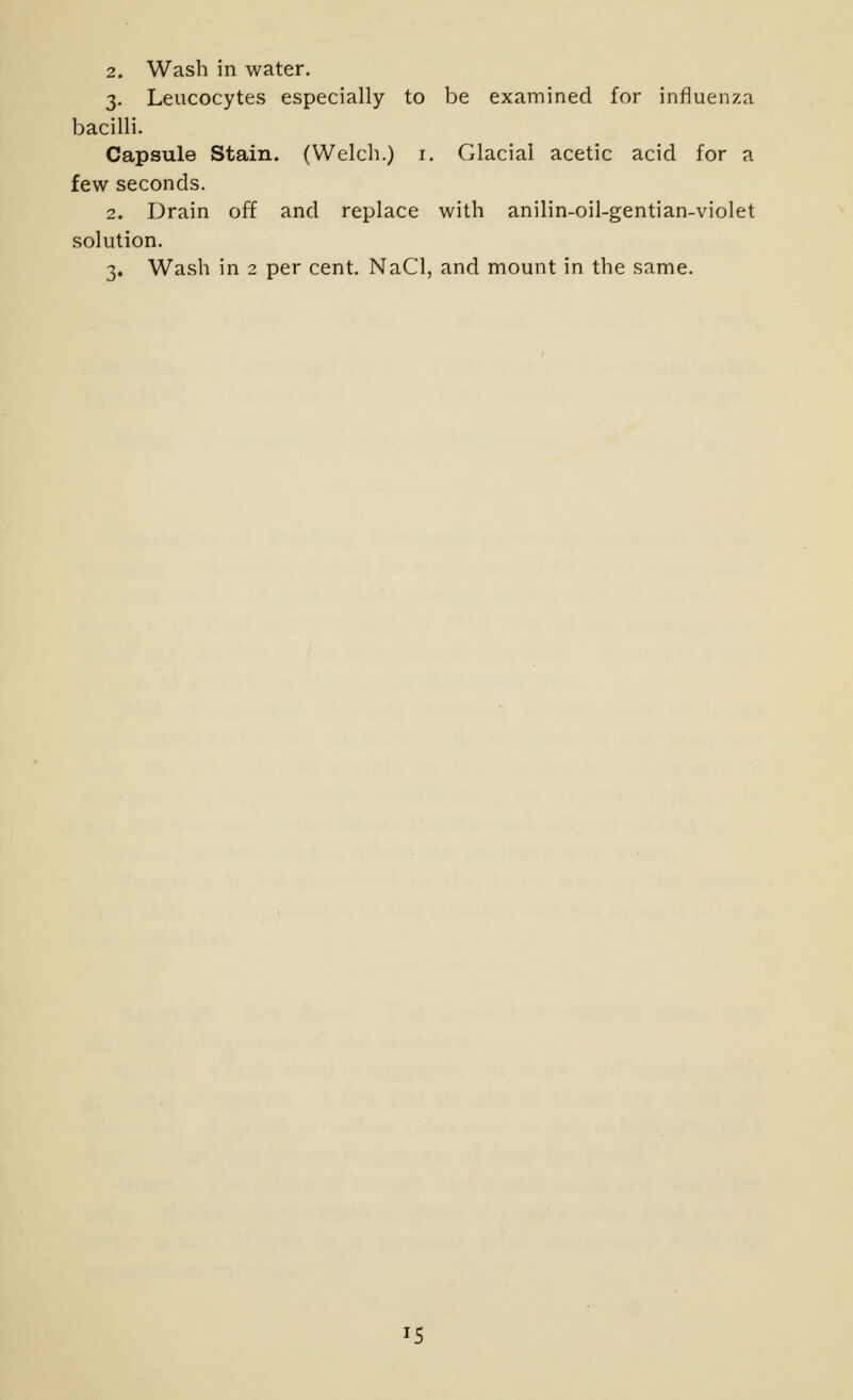 2. Wash in water. 3. Leucocytes especially to be examined for influenza bacilli. Capsule Stain. (Welch.) i. Glacial acetic acid for a few seconds. 2. Drain off and replace with anilin-oil-gentian-violet solution. 3. Wa.sh in 2 per cent. NaCl, and mount in the same. IS