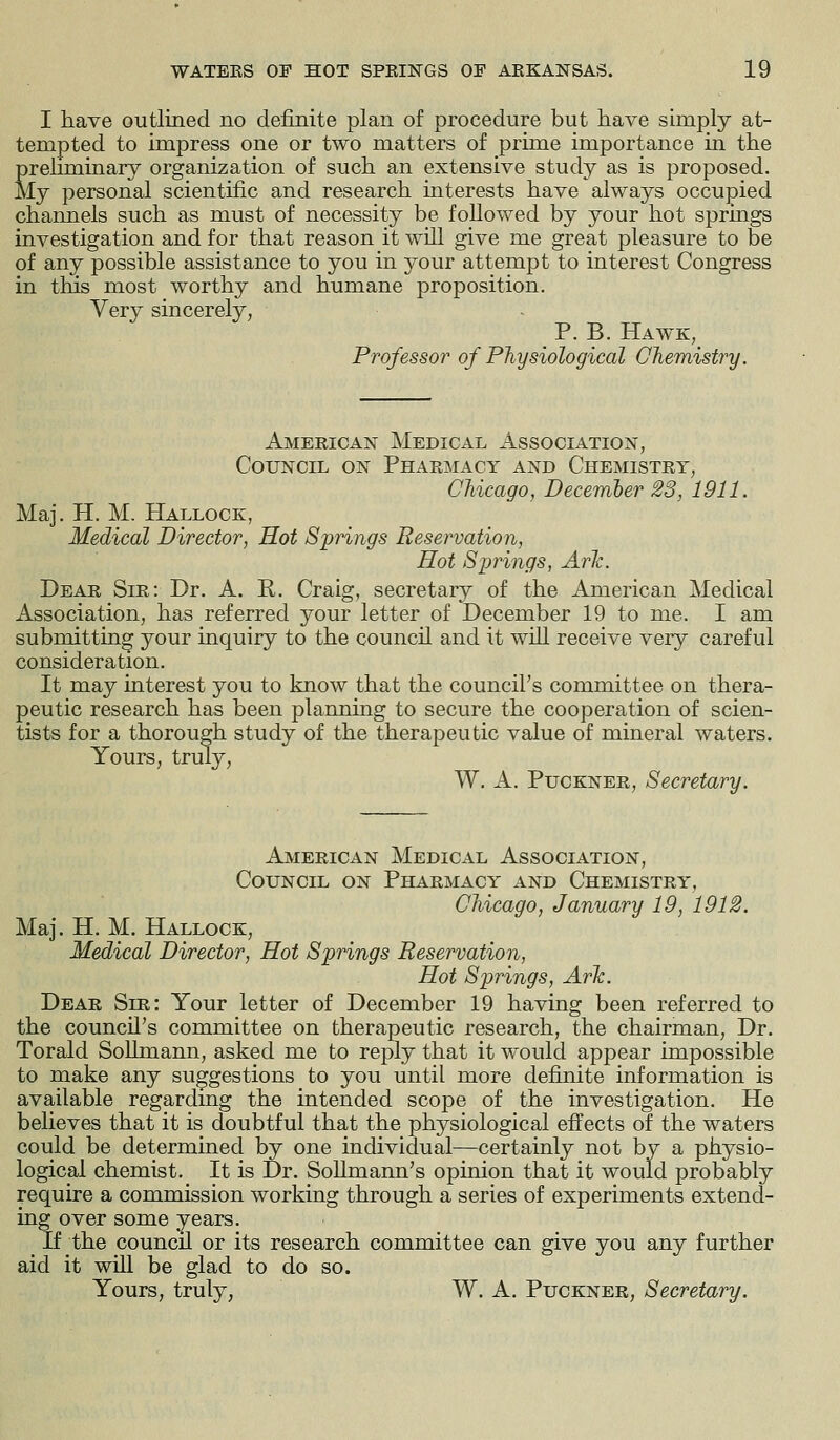 I have outlined no definite plan of procedure but have simply at- tempted to impress one or two matters of prime importance in the preliminary organization of such an extensive study as is proposed. My personal scientific and research interests have always occupied channels such as must of necessity be followed by your hot springs investigation and for that reason it will give me great pleasure to be of any possible assistance to you in your attempt to interest Congress in this most worthy and humane proposition. Very sincerely, P. B. Hawk, Professor of Physiological Chemistry. American Medical Association, Council on Pharmacy and Chemistry, Chicago, December 23, 1911. Maj. H. M. Hallock, Medical Director, Hot Springs Reservation, Hot Springs, Ark. Dear Sir: Dr. A. R. Craig, secretary of the American Medical Association, has referred your letter of December 19 to me. I am submitting your inquiry to the council and it will receive very careful consideration. It may interest you to know that the council's committee on thera- peutic research has been planning to secure the cooperation of scien- tists for a thorough study of the therapeutic value of mineral waters. Yours, truly, W. A. Puckner, Secretary. American Medical Association, Council on Pharmacy and Chemistry, Chicago, January 19, 1912. Maj. H. M. Hallock, Medical Director, Hot Springs Reservation, Hot Springs, Ark. Dear Shi: Your letter of December 19 having been referred to the council's committee on therapeutic research, the chairman, Dr. Torald Sollmann, asked me to reply that it would appear impossible to make any suggestions to you until more definite information is available regarding the intended scope of the investigation. He believes that it is doubtful that the physiological effects of the waters could be determined by one individual—certainly not by a physio- logical chemist. It is Dr. Sollmann's opinion that it would probably require a commission working through a series of experiments extend- ing over some years. If the council or its research committee can give you any further aid it will be glad to do so. Yours, truly, W. A. Puckner, Secretary.