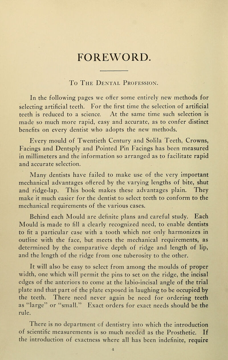 FOREWORD. To The Dental Profession. In the following pages we offer some entirely new methods for selecting artificial teeth. For the first time the selection of artificial teeth is reduced to a science, At the same time such selection is made so much more rapid, easy and accurate, as to confer distinct benefits on every dentist who adopts the new methods. Every mould of Twentieth Century and Solila Teeth, Crowns, Facings and Dentsply and Pointed Pin Facings has been measured in millimeters and the information so arranged as to facilitate rapid and accurate selection. Many dentists have failed to make use of the very important mechanical advantages offered by the varying lengths of bite, shut and ridge-lap. This book makes these advantages plain. They make it much easier for the dentist to select teeth to conform to the mechanical requirements of the various cases. Behind each Mould are definite plans and careful study. Each Mould is made to fill a clearly recognized need, to enable dentists to fit a particular case with a tooth which not only harmonizes in outline with the face, but meets the mechanical requirements, as determined by the comparative depth of ridge and length of lip, and the length of the ridge from one tuberosity to the other. It will also be easy to select from among the moulds of proper width, one which will permit the pins to set on the ridge, the incisal edges of the anteriors to come at the labio-incisal angle of the trial plate and that part of the plate exposed in laughing to be occupied by the teeth. There need never again be need for ordering teeth as large or small. Exact orders for exact needs should be the rule. There is no department cf dentistry into which the introduction of scientific measurements is so much needed as the Prosthetic. If the introduction of exactness where all has been indefinite, require