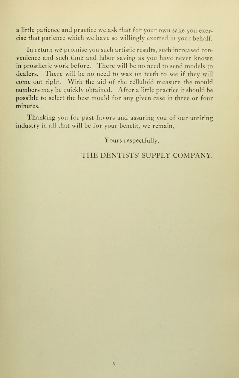 a little patience and practice we ask that for your own sake you exer- cise that patience which we have so willingly exerted in your behalf. In return we promise you such artistic results, such increased con- venience and such time and labor saving as you have never known in prosthetic work before. There will be no need to send models to dealers. There will be no need to wax on teeth to see if they will come out right. With the aid of the celluloid measure the mould numbers may be quickly obtained. After a little practice it should be possible to select the best mould for any given case in three or four minutes. Thanking you for past favors and assuring you of our untiring industry in all that will be for your benefit, we remain, Yours respectfully, THE DENTISTS' SUPPLY COMPANY.