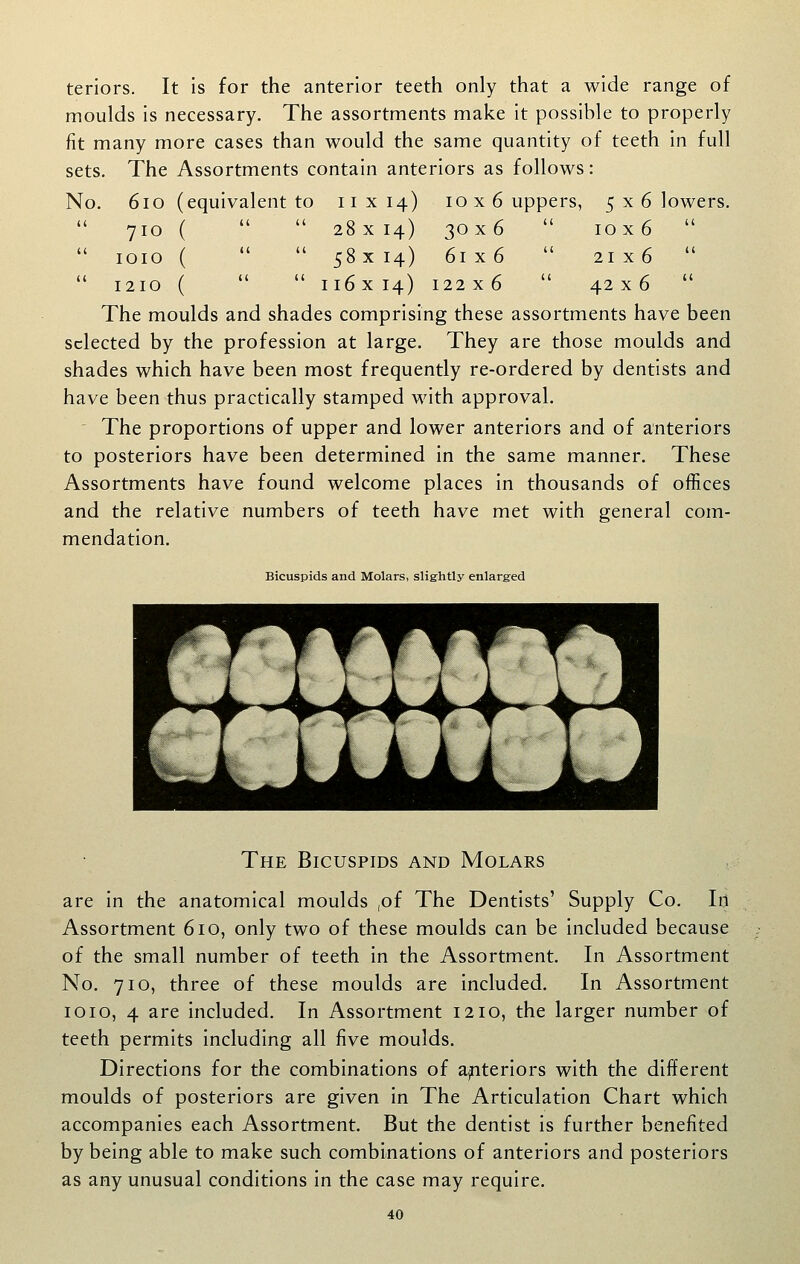 teriors. It is for the anterior teeth only that a wide range of moulds is necessary. The assortments make it possible to properly fit many more cases than would the same quantity of teeth in full sets. The Assortments contain anteriors as follows: No. 6io (equivalent to 11x14) 10x6 uppers, 5 x 6 lowers. 710 (   28x 14) 30x6  10x6   loio (   58 X 14) 61x6  21 X 6   1210 (   ii6x 14) 122x6  42x6  The moulds and shades comprising these assortments have been selected by the profession at large. They are those moulds and shades which have been most frequently re-ordered by dentists and have been thus practically stamped with approval. ' The proportions of upper and lower anteriors and of anteriors to posteriors have been determined in the same manner. These Assortments have found welcome places in thousands of offices and the relative numbers of teeth have met with general com- mendation. Bicuspids and Molars, slightly enlarged The Bicuspids and Molars are in the anatomical moulds ,of The Dentists' Supply Co. In Assortment 610, only two of these moulds can be included because of the small number of teeth in the Assortment. In Assortment No. 710, three of these moulds are included. In Assortment 1010, 4 are included. In Assortment 1210, the larger number of teeth permits including all five moulds. Directions for the combinations of ajnteriors with the different moulds of posteriors are given in The Articulation Chart which accompanies each Assortment. But the dentist is further benefited by being able to make such combinations of anteriors and posteriors as any unusual conditions in the case may require.