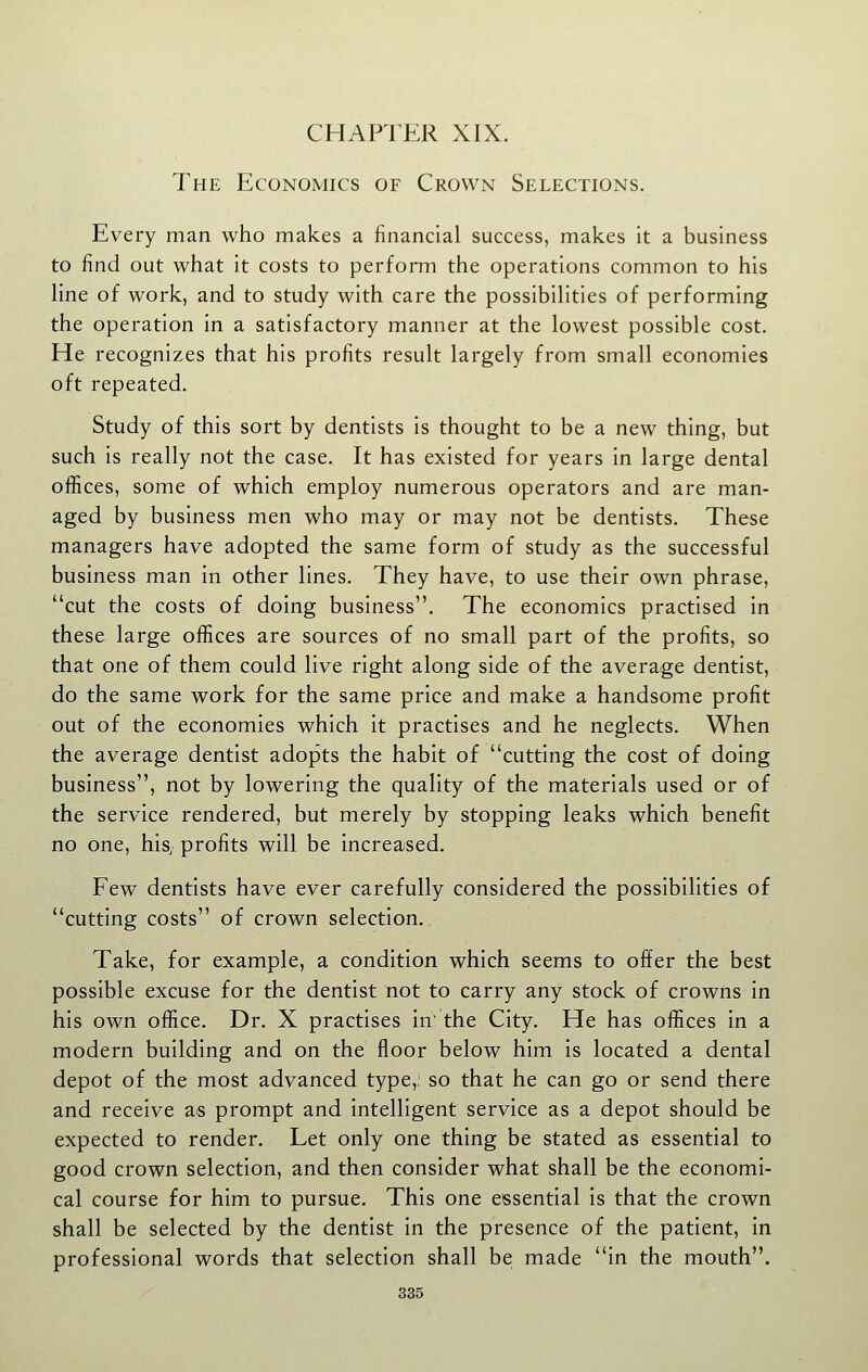 CHAPTER XIX. The Economics of Crown Selections. Every man who makes a financial success, makes it a business to find out what it costs to perform the operations common to his Hne of work, and to study with care the possibilities of performing the operation in a satisfactory manner at the lowest possible cost. He recognizes that his profits result largely from small economies oft repeated. Study of this sort by dentists is thought to be a new thing, but such is really not the case. It has existed for years in large dental offices, some of which employ numerous operators and are man- aged by business men who may or may not be dentists. These managers have adopted the same form of study as the successful business man in other lines. They have, to use their own phrase, cut the costs of doing business. The economics practised in these large offices are sources of no small part of the profits, so that one of them could live right along side of the average dentist, do the same work for the same price and make a handsome profit out of the economies which it practises and he neglects. When the average dentist adopts the habit of cutting the cost of doing business, not by lowering the quality of the materials used or of the service rendered, but merely by stopping leaks which benefit no one, his, profits will be Increased. Few dentists have ever carefully considered the possibilities of cutting costs of crown selection. Take, for example, a condition which seems to offer the best possible excuse for the dentist not to carry any stock of crowns In his own office. Dr. X practises in the City. He has offices In a modern building and on the floor below him Is located a dental depot of the most advanced type,: so that he can go or send there and receive as prompt and Intelligent service as a depot should be expected to render. Let only one thing be stated as essential to good crown selection, and then consider what shall be the economi- cal course for him to pursue. This one essential Is that the crown shall be selected by the dentist in the presence of the patient. In professional words that selection shall be made in the mouth.