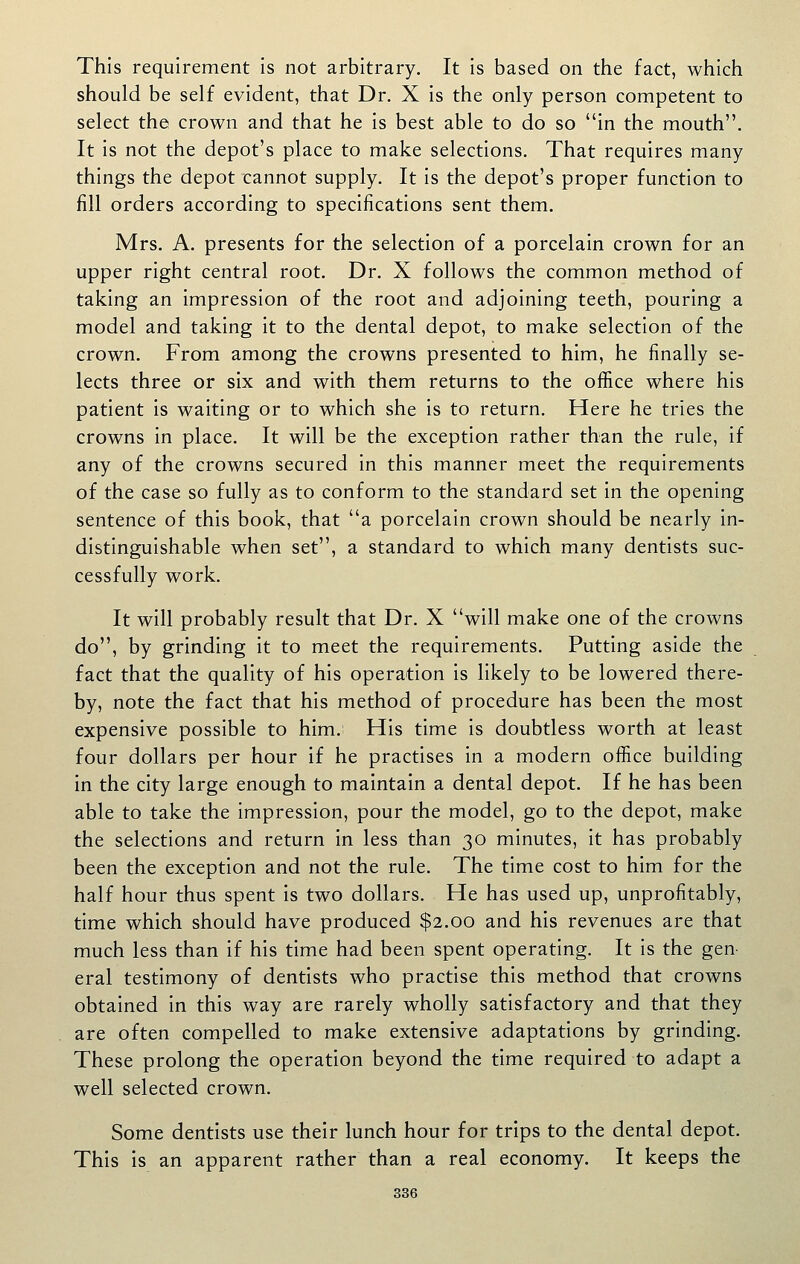 This requirement is not arbitrary. It is based on the fact, which should be self evident, that Dr. X is the only person competent to select the crown and that he is best able to do so in the mouth. It is not the depot's place to make selections. That requires many things the depot cannot supply. It is the depot's proper function to fill orders according to specifications sent them. Mrs. A. presents for the selection of a porcelain crown for an upper right central root. Dr. X follows the common method of taking an impression of the root and adjoining teeth, pouring a model and taking it to the dental depot, to make selection of the crown. From among the crowns presented to him, he finally se- lects three or six and with them returns to the office where his patient is waiting or to which she is to return. Here he tries the crowns in place. It will be the exception rather than the rule, if any of the crowns secured in this manner meet the requirements of the case so fully as to conform to the standard set in the opening sentence of this book, that a porcelain crown should be nearly in- distinguishable when set, a standard to which many dentists suc- cessfully work. It will probably result that Dr. X will make one of the crowns do, by grinding it to meet the requirements. Putting aside the fact that the quality of his operation is likely to be lowered there- by, note the fact that his method of procedure has been the most expensive possible to him. His time is doubtless worth at least four dollars per hour if he practises in a modern office building in the city large enough to maintain a dental depot. If he has been able to take the impression, pour the model, go to the depot, make the selections and return in less than 30 minutes, it has probably been the exception and not the rule. The time cost to him for the half hour thus spent is two dollars. He has used up, unprofitably, time which should have produced $2.00 and his revenues are that much less than if his time had been spent operating. It is the gen- eral testimony of dentists who practise this method that crowns obtained in this way are rarely wholly satisfactory and that they are often compelled to make extensive adaptations by grinding. These prolong the operation beyond the time required to adapt a well selected crown. Some dentists use their lunch hour for trips to the dental depot. This is an apparent rather than a real economy. It keeps the