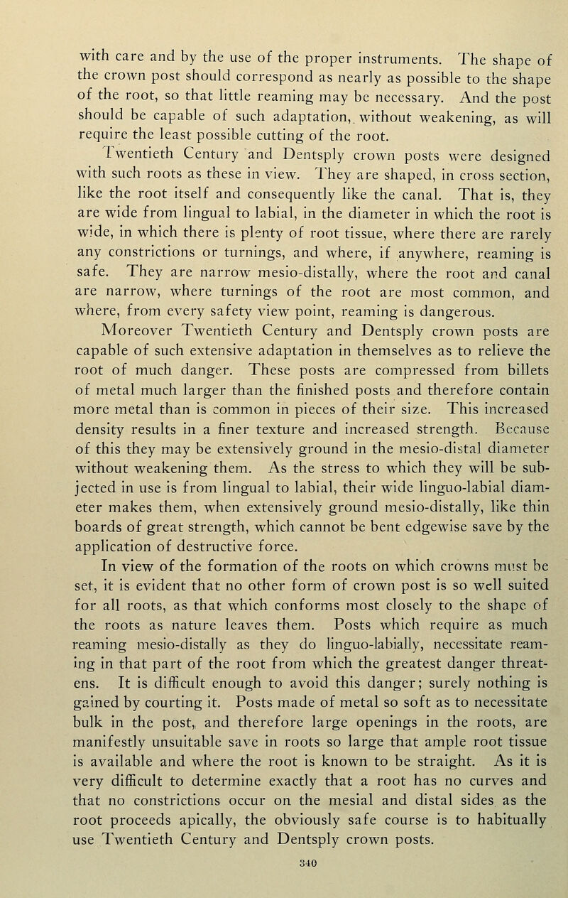 with care and by the use of the proper instruments. The shape of the crown post should correspond as nearly as possible to the shape of the root, so that little reaming may be necessary. And the post should be capable of such adaptation,, without weakening, as will require the least possible cutting of the root. Twentieth Century and Dentsply crown posts were designed with such roots as these in view. They are shaped, in cross section, like the root itself and consequently like the canal. That Is, they are wide from lingual to labial, in the diameter in which the root is wide, in which there is plenty of root tissue, where there are rarely any constrictions or turnings, and where, if anywhere, reaming is safe. They are narrow mesio-distally, where the root and canal are narrow, where turnings of the root are most common, and where, from every safety view point, reaming is dangerous. Moreover Twentieth Century and Dentsply crown posts are capable of such extensive adaptation in themselves as to relieve the root of much danger. These posts are compressed from billets of metal much larger than the finished posts and therefore contain more metal than is common in pieces of their size. This increased density results In a finer texture and increased strength. Because of this they may be extensively ground In the meslo-distal diameter without weakening them. As the stress to which they will be sub- jected In use is from lingual to labial, their wide linguo-labial diam- eter makes them, when extensively ground mesio-distally, like thin boards of great strength, which cannot be bent edgewise save by the application of destructive force. In view of the formation of the roots on which crowns must be set, It is evident that no other form of crown post Is so well suited for all roots, as that which conforms most closely to the shape of the roots as nature leaves them. Posts which require as much reaming mesio-distally as they do linguo-labially, necessitate ream- ing In that part of the root from which the greatest danger threat- ens. It is difficult enough to avoid this danger; surely nothing Is gained by courting it. Posts made of metal so soft as to necessitate bulk In the post,, and therefore large openings in the roots, are manifestly unsuitable save In roots so large that ample root tissue Is available and where the root is known to be straight. As It Is very difficult to determine exactly that a root has no curves and that no constrictions occur on the mesial and distal sides as the root proceeds apically, the obviously safe course is to habitually use Twentieth Century and Dentsply crown posts.