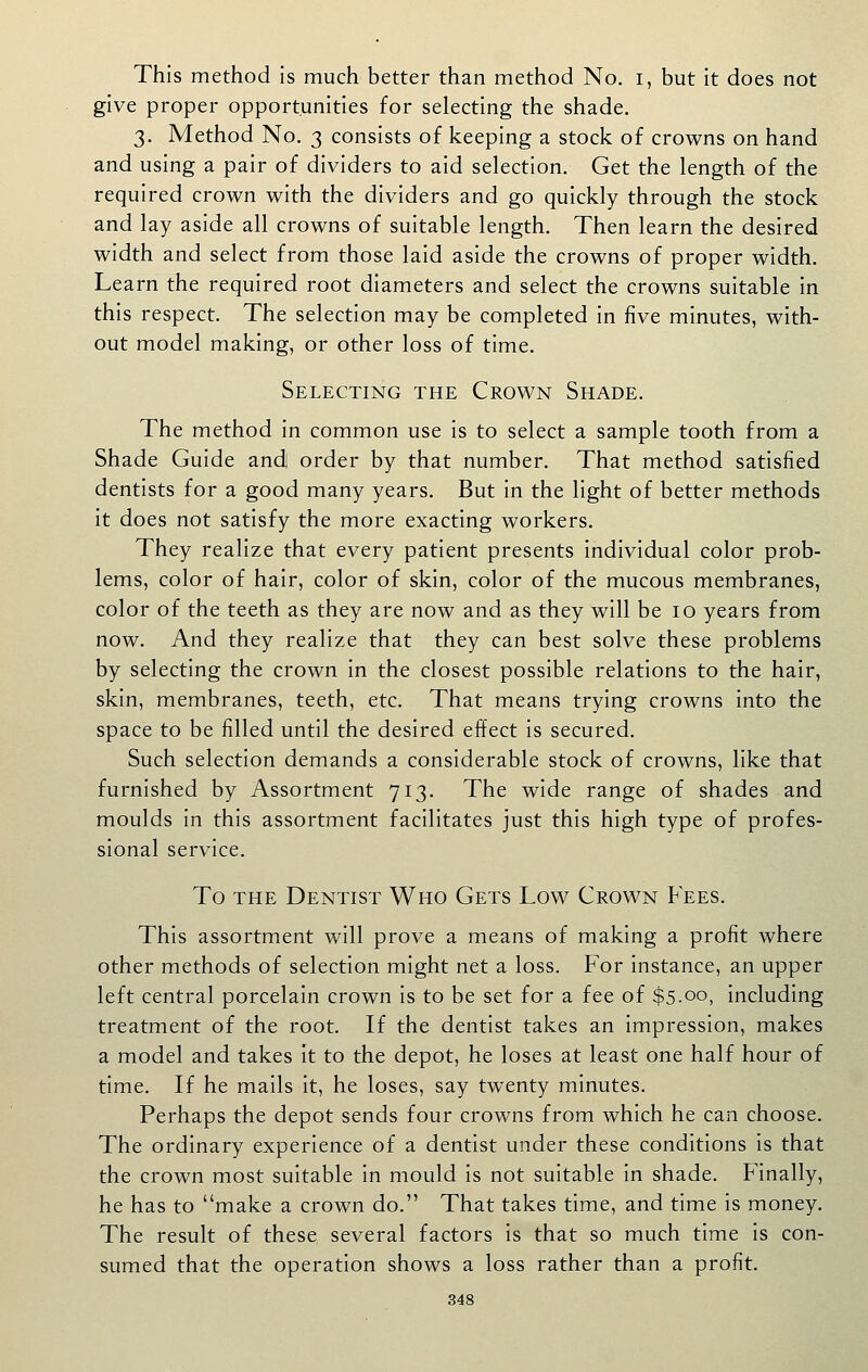 This method is much better than method No. i, but it does not give proper opportunities for selecting the shade. 3. Method No. 3 consists of keeping a stock of crowns on hand and using a pair of dividers to aid selection. Get the length of the required crown with the dividers and go quickly through the stock and lay aside all crowns of suitable length. Then learn the desired width and select from those laid aside the crowns of proper width. Learn the required root diameters and select the crowns suitable in this respect. The selection may be completed in five minutes, with- out model making, or other loss of time. Selecting the Crown Shade. The method in common use is to select a sample tooth from a Shade Guide and! order by that number. That method satisfied dentists for a good many years. But in the light of better methods it does not satisfy the more exacting workers. They realize that every patient presents individual color prob- lems, color of hair, color of skin, color of the mucous membranes, color of the teeth as they are now and as they will be 10 years from now. And they realize that they can best solve these problems by selecting the crown in the closest possible relations to the hair, skin, membranes, teeth, etc. That means trying crowns into the space to be filled until the desired effect is secured. Such selection demands a considerable stock of crowns, like that furnished by Assortment 713. The wide range of shades and moulds in this assortment facilitates just this high type of profes- sional service. To THE Dentist Who Gets Low Crown Fees. This assortment will prove a means of making a profit where other methods of selection might net a loss. For instance, an upper left central porcelain crown is to be set for a fee of $5-oo, including treatment of the root. If the dentist takes an impression, makes a model and takes it to the depot, he loses at least one half hour of time. If he mails it, he loses, say twenty minutes. Perhaps the depot sends four crowns from which he can choose. The ordinary experience of a dentist under these conditions is that the crown most suitable in mould is not suitable in shade. Finally, he has to make a crown do. That takes time, and time is money. The result of these several factors is that so much time is con- sumed that the operation shows a loss rather than a profit.