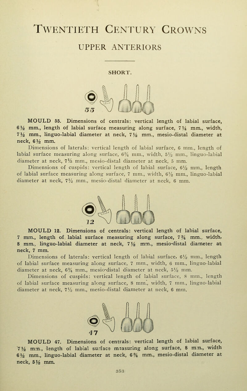 Twentieth Century Crowns UPPER ANTERIORS SHORT. MOULD 55. Dimensions of centrals: vertical length of labial surface, 6^ mm., length of labial surface measuring along surface, 7^4 mrru, width, 7^^ mm., linguo-labial diameter at neck, 71.3 mm., mesio-distal diameter at neck, G}^ mm. Dimensions of laterals: vertical length of labial surface, 6 mm., length of labial surface measuring along surface, 6% mm., width, SVz mm., linguo-labial diameter at neck, iVs mm., mesio-distal diameter at neck, 5 mm. Dimensions of cuspids: vertical length of labial surface, 6V2 mm., length of labial surface measuring along surface, 7 mm., width, 6^^ mm., linguo-labial diameter at neck, 7y2 mm., mesio-distal diameter at neck, 6 mm. MOULD 12. Dimensions of centrals: vertical length of labial surface, 7 mm., length of labial surface measuring along surface, 7 94 mm., width, 8 mm., linguo-labial diameter at neck, 7'^^ mm., mesio-distal diameter at neck, 7 mm. Dimensions of laterals: vertical length of labial surface, 6V2 mm., length of labial surface measuring along surface, 7 mm., width, 6 mm., linguo-labial diameter at neck, 6% mm., mesio-distal diameter at neck, SVs mm. Dimensions of cuspids: vertical length of labial surface, 8 mm., length of labial surface measuring along surface, 8 mm., width, 7 mm., linguo-labial diameter at neck, 7yo mm., mesio-distal diameter at neck, 6 mm. MOULD 47. Dimensions of centrals: vertical length of labial surface, '71.4 mm., length of labial surface msasuring along surface, 8 mm., width G}^ mm., linguo-labial diameter at neck, 6 94 mm., mesio-distal diameter at neck, 5% mm.