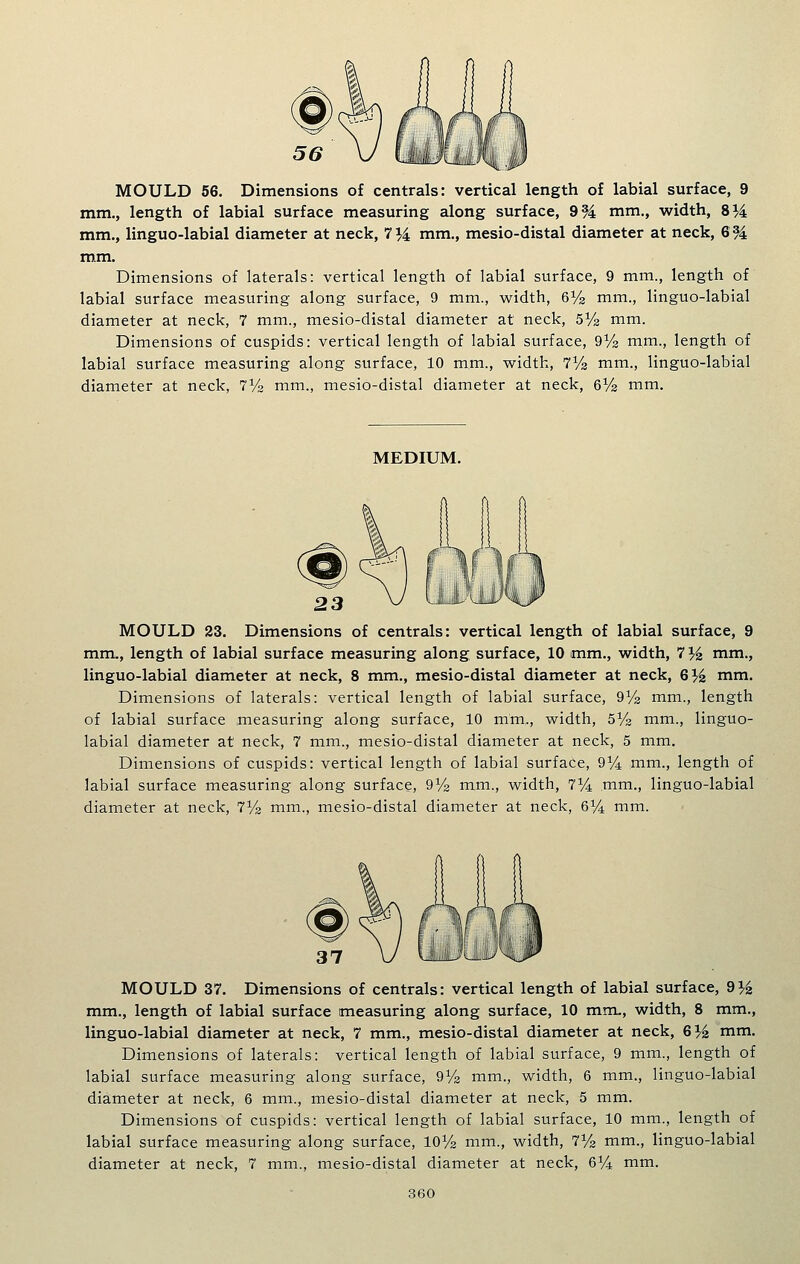 mm., length of labial surface measuring along surface, 9% mm., width, 8M mm., linguo-labial diameter at neck, 7^ mm., mesio-distal diameter at neck, 694 mm. Dimensions of laterals: vertical length of labial surface, 9 mm., length of labial surface measuring along surface, 9 mm., width, 6^2 mm., linguo-labial diameter at neck, 7 mm., mesio-distal diameter at neck, sYs mm. Dimensions of cuspids: vertical length of labial surface, 9% mm., length of labial surface measuring along surface, 10 mm., width, lYa mm., linguo-labial diameter at neck, iVz mm., mesio-distal diameter at neck, 6% mm. MEDIUM. 23 MOULD 23. Dimensions of centrals: vertical length of labial surface, 9 mm., length of labial surface measuring along surface, 10 mm., width, 7 % mm., linguo-labial diameter at neck, 8 mm., mesio-distal diameter at neck, G% mm. Dimensions of laterals: vertical length of labial surface, QYs mm., length of labial surface measuring along surface, 10 mm,, width, SVs mm., linguo- labial diameter at neck, 7 mm., mesio-distal diameter at neck, 5 mm. Dimensions of cuspids: vertical length of labial surface, 9^4 mm., length of labial surface measuring- along surface, dVz mm., width, T^A mm., linguo-labial diameter at neck, iVz mm., mesio-distal diameter at neck, 6% mm. MOULD 37. Dimensions of centrals: vertical length of labial surface, d}i mm., length of labial surface measuring along surface, 10 mm., width, 8 mm., linguo-labial diameter at neck, 7 mm., mesio-distal diameter at neck, 6}i mm. Dimensions of laterals: vertical length of labial surface, 9 mm., length of labial surface measuring along surface, QVz mm., width, 6 mm., linguo-labial diameter at neck, 6 mm., mesio-distal diameter at neck, 5 mm. Dimensions of cuspids: vertical length of labial surface, 10 mm., length of labial surface measuring along surface, IOV2 mm., width, 7^/2 mm., linguo-labial diameter at neck, 7 mm., mesio-distal diameter at neck, 6V4 mm.