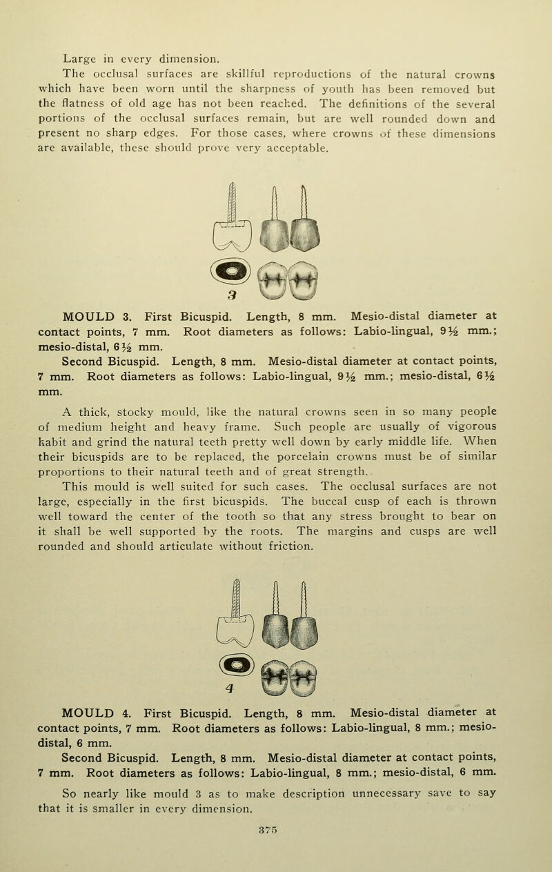 Large in every dimension. The occlusal surfaces are skillful reproductions of the natural crowns which have been worn until the sharpness of youth has been removed but the flatness of old age has not been reached. The definitions of the several portions of the occlusal surfaces remain, but are well rounded down and present no sharp edges. For those cases, where crowns of these dimensions are available, these should prove very acceptable. 3 \JJ\^ MOULD 3. First Bicuspid. Length, 8 mm. Mesio-distal diameter at contact points, 7 mm. Root diameters as follows: Labio-lingual, 9^^ mm.; mesio-distal, 6J^ mm. Second Bicuspid. Length, 8 mm. Mesio-distal diameter at contact points, 7 mm. Root diameters as follows: Labio-lingual, 9^^ mm.; mesio-distal, G% mm. A thick, stocky mould, like the natural crowns seen in so many people of medium height and heavy frame. Such people are usually of vigorous habit and grind the natural teeth pretty well down by early middle life. When their bicuspids are to be replaced, the porcelain crowns must be of similar proportions to their natural teeth and of great strength. This mould is well suited for such cases. The occlusal surfaces are not large, especially in the first bicuspids. The buccal cusp of each is thrown well toward the center of the tooth so that any stress brought to bear on it shall be well supported by the roots. The margins and cusps are well rounded and should articulate without friction. MOULD 4. First Bicuspid. Length, 8 mm. Mesio-distal diameter at contact points, 7 mm. Root diameters as follows: Labio-lingual, 8 mm.; mesio- distal, 6 mm. Second Bicuspid. Length, 8 mm. Mesio-distal diameter at contact points, 7 mm. Root diameters as follows: Labio-lingual, 8 mm.; mesio-distal, 6 mm. So nearly like mould 3 as to make description unnecessary save to say that it is smaller in every dimension.