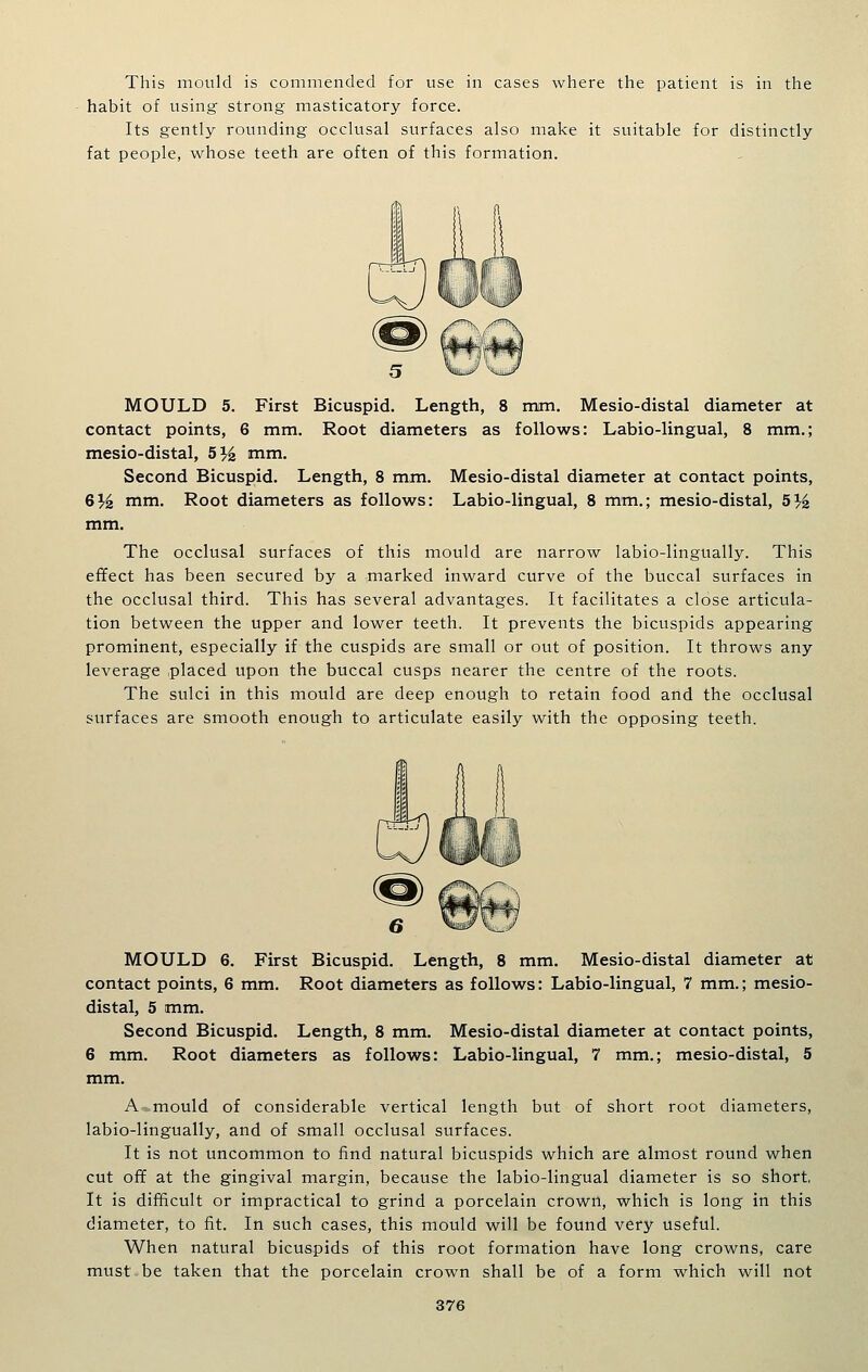 This mould is commended for use in cases where the patient is in the habit of using strong masticatory force. Its gently rounding occkisal surfaces also make it suitable for distinctly fat people, whose teeth are often of this formation. MOULD 5. First Bicuspid. Length, 8 mm. Mesio-distal diameter at contact points, 6 mm. Root diameters as follows: Labio-lingual, 8 mm.; mesio-distal, 5^i mm. Second Bicuspid. Length, 8 mm, Mesio-distal diameter at contact points, 6^ mm. Root diameters as follows: Labio-lingual, 8 mm.; mesio-distal, 5 3^^ mm. The occlusal surfaces of this mould are narrow labio-lingually. This effect has been secured by a marked inward curve of the buccal surfaces in the occlusal third. This has several advantages. It facilitates a close articula- tion between the upper and lower teeth. It prevents the bicuspids appearing prominent, especially if the cuspids are small or out of position. It throws any leverage placed upon the buccal cusps nearer the centre of the roots. The sulci in this mould are deep enough to retain food and the occlusal surfaces are smooth enough to articulate easily with the opposing teeth. MOULD 6. First Bicuspid. Length, 8 mm. Mesio-distal diameter at contact points, 6 mm. Root diameters as follows: Labio-lingual, 7 mm.; mesio- distal, 5 mm. Second Bicuspid. Length, 8 mm. Mesio-distal diameter at contact points, 6 mm. Root diameters as follows: Labio-lingual, 7 mm.; mesio-distal, 5 mm. A^mould of considerable vertical length but of short root diameters, labio-lingually, and of small occlusal surfaces. It is not uncommon to find natural bicuspids which are almost round when cut ofif at the gingival margin, because the labio-lingual diameter is so short, It is difficult or impractical to grind a porcelain crown, which is long in this diameter, to fit. In such cases, this mould will be found very useful. When natural bicuspids of this root formation have long crowns, care must be taken that the porcelain crown shall be of a form which will not