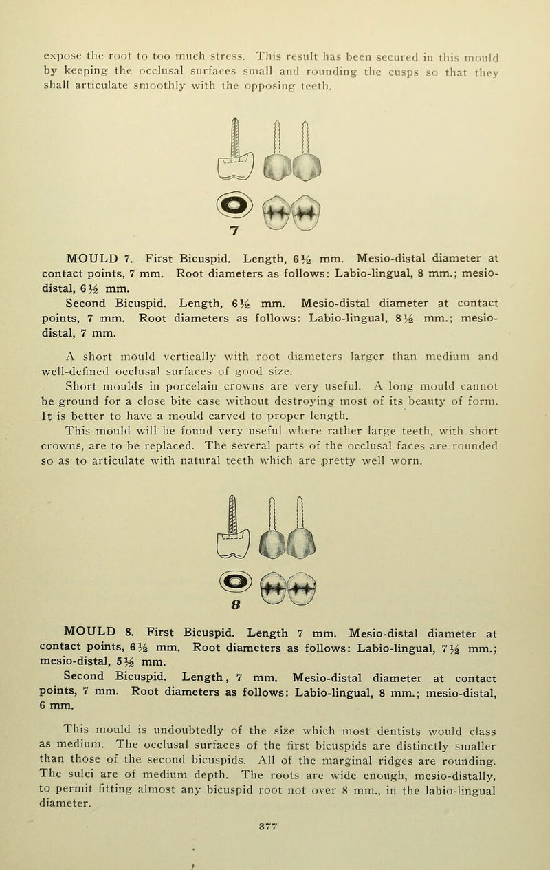 expose the root to too much stress. This result has been secured in this mould by keeping the occlusal surfaces small and rounding the cusps so that they shall articulate smoothly with the opposing teeth. MOULD 7. First Bicuspid. Length, 6% mm. Mesio-distal diameter at contact points, 7 mm. Root diameters as follows: Labio-lingual, 8 mm.; mesio- distal, G}^ mm. Second Bicuspid. Length, G}^ mm. Mesio-distal diameter at contact points, 7 mm. Root diameters as follows: Labio-lingual, 8^4 nim.; mesio- distal, 7 mm. A short mould vertically with root diameters larger than medium and well-defined occlusal surfaces of good size. Short moulds in porcelain crowns are very useful. A long mould cannot be ground for a close bite case without destroying most of its beauty of form. It is better to have a mould carved to proper length. This mould will be found very useful where rather large teeth, with short crowns, are to be replaced. The several parts of the occlusal faces are rounded so as to articulate with natural teeth which are pretty well worn. MOULD 8. First Bicuspid. Length 7 mm. Mesio-distal diameter at contact points, 6}i mm. Root diameters as follows: Labio-lingual, lYz mm.; mesio-distal, 5% mm. Second Bicuspid. Length, 7 mm. Mesio-distal diameter at contact points, 7 mm. Root diameters as follows: Labio-lingual, 8 mm.; mesio-distal, 6 mm. This mould is undoubtedly of the size which most dentists would class as medium. The occlusal surfaces of the first bicuspids are distinctly smaller than those of the second bicuspids. All of the marginal ridges are rounding. The sulci are of medium depth. The roots are wide enough, mesio-distally, to permit fitting almost any bicuspid root not over 8 mm., in the labio-lingual diameter.