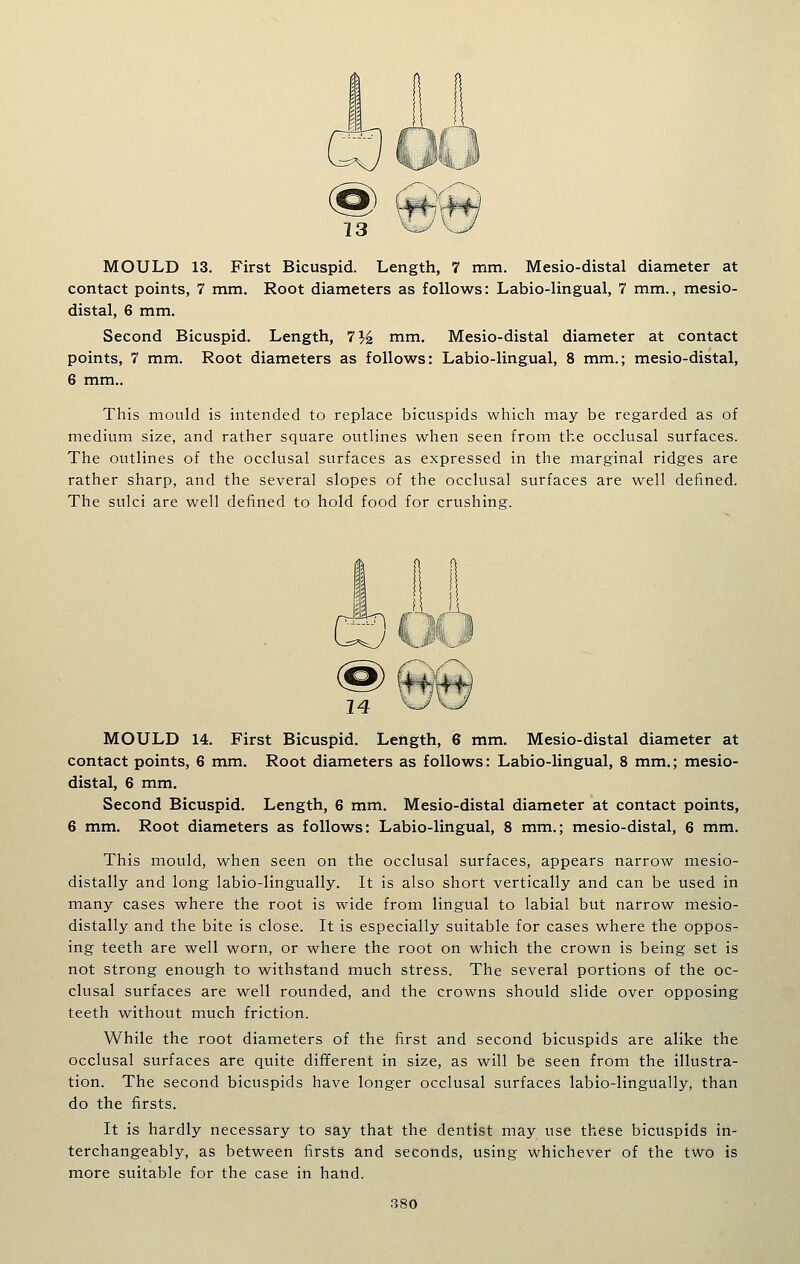 contact points, 7 mm. Root diameters as follows: Labio-lingual, 7 mm., mesio- distal, 6 mm. Second Bicuspid. Length, 7% mm. Mesio-distal diameter at contact points, 7 mm. Root diameters as follows: Labio-lingual, 8 mm.; mesio-distal, 6 mm.. This mould is intended to replace bicuspids which may be regarded as of medium size, and rather square outlines when seen from the occlusal surfaces. The outlines of the occlusal surfaces as expressed in the marginal ridges are rather sharp, and the several slopes of the occlusal surfaces are well defined. The sulci are well defined to hold food for crushing. MOULD 14. First Bicuspid. Length, 6 mm. Mesio-distal diameter at contact points, 6 mm. Root diameters as follows: Labio-lingual, 8 mm.; mesio- distal, 6 mm. Second Bicuspid. Length, 6 mm. Mesio-distal diameter at contact points, 6 mm. Root diameters as follows: Labio-lingual, 8 mm.; mesio-distal, 6 mm. This mould, when seen on the occlusal surfaces, appears narrow mesio- distally and long labio-lingually. It is also short vertically and can be used in many cases where the root is wide from lingual to labial but narrow mesio- distally and the bite is close. It is especially suitable for cases where the oppos- ing teeth are well worn, or where the root on which the crown is being set is not strong enough to withstand much stress. The several portions of the oc- clusal surfaces are well rounded, and the crowns should slide over opposing teeth without much friction. While the root diameters of the first and second bicuspids are alike the occlusal surfaces are quite different in size, as will be seen from the illustra- tion. The second bicuspids have longer occlusal surfaces labio-lingually, than do the firsts. It is hardly necessary to say that the dentist may use these bicuspids in- terchangeably, as between firsts and seconds, using whichever of the two is more suitable for the case in hand.
