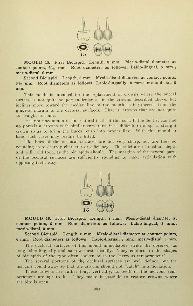 contact points, 63-^ mm. Root diameters as follows: Labio-lingual, 8 mm.; mesio-distal, 6 mm. Second Bicuspid. Length, 8 mm. Mesio-distal diameter at contact points, GYz mm. Root diameters as follows: Labio-lingually, 8 mm.; mesio-distal, 6 mm. This mould is intended for the replacement of crowns where the buccal surface is not quite so perpendicular as in the crowns described above, but inclines more toward the median line of the mouth as it proceeds from the gingival margin to the occlusal surfaces. That is, crowns that are not quite as straight as some. It is not uncommon to hnd natural teeth of this sort. If the dentist can find no porcelain crowns with similar curvature, it is difficult to adapt a straight crown so as to bring the buccal cusp into proper line. With this mould at hand such cases may readily be fitted. The lines of the occlusal surfaces are not very sharp, nor are they so rounding as to destroy character or efficiency. The sulci are of medium depth and will hold food, as the bicuspids should. The margins of the several parts of the occlusal surfaces are sufficiently rounding to make articulation with opposing teeth eas}''. MOULD 16. First Bicuspid. Length, 8 mm. Mesio-distal diameter at contact points, 6 mm. Root diameters as follows: Labio-lingual, 8 mm.;^ mesio-distal, 5 mm. Second Bicuspid. Length, 8 mm. Mesio-distal diameter at contact points, 6 mm. Root diameters as follows: Labio-lingual, 8 mm.; mesio-distal, 5 mm. The occlusal surfaces of this mould immediately strike the observer as long labio-lingually and narrow mesio-distally. They conform to the shapes of bicuspids of the type often spoken of as the nervous temperament. The several portions of the occlusal surfaces are well defined but the margins round away so that the crowns should not catch in articulation. These crowns are rather long, vertically, as teeth of the nervous tem- perament are apt to be. They make it possible to restore crowns where the bite is open.