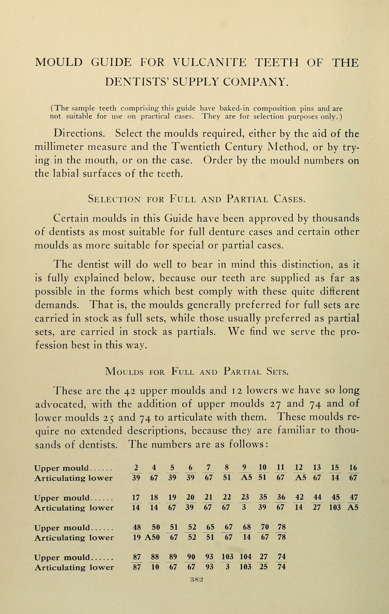 MOULD GUIDE FOR VULCANITE TEETH OF THE DENTISTS' SUPPLY COMPANY. (The sample teeth comprising this guide have baked-in composition pins and are not suitable for use on practical cases. They are for selection purposes only.) Directions. Select the moulds required, either by the aid of the millimeter measure and the Twentieth Century Method, or by try- ing in the mouth, or on the case. Order by the mould numbers on the labial surfaces of the teeth. Selection for Full and Partial Cases. Certain moulds in this Guide have been approved by thousands of dentists as most suitable for full denture cases and certain other moulds as more suitable for special or partial cases. The dentist will do well to bear in mind this distinction, as it is fully explained below, because our teeth are supplied as far as possible in the forms which best comply with these quite different demands. That is, the moulds generally preferred for full sets are carried in stock as full sets, while those usually preferred as partial sets, are carried in stock as partials. We find we serve the pro- fession best in this way. Moulds for Full and Partial Sets. These are the 42 upper moulds and 12 lowers we have so long advocated, with the addition of upper moulds 27 and 74 and of lower moulds 25 and 74 to articulate with them. These moulds re- quire no extended descriptions, because they are familiar to thou- sands of dentists. The numbers are as follows: Upper mould J_ A ^ ^ I 8 9 10 11 12 13 15 16 Articulating lower 39 67 39 39 67 51 A5 51 67 A5 67 14 67 Upper mould j7 18 19 20 21 22 23 35 36 42 44 45 47 Articulating lower 14 14 67 39 67 67 3 39 67 14 27 103 A5 Upper mould 48 50 51 52 65 67 68 70 78 Articulating lower 19 A50 67 52 51 67 14 67 78 Upper mould 87 88 89 90 93 103 104 27 74 Articulating lower 87 10 67 67 93 3 103 25 74