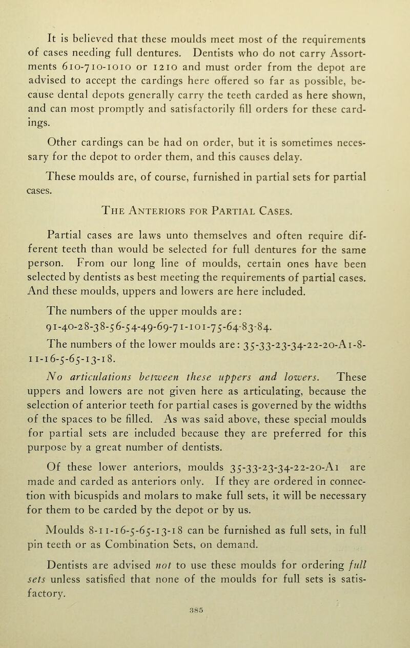 It Is believed that these moulds meet most of the requirements of cases needing full dentures. Dentists who do not carry Assort- ments 610-710-1010 or 1210 and must order from the depot are advised to accept the cardlngs here offered so far as possible, be- cause dental depots generally carry the teeth carded as here shown, and can most promptly and satisfactorily fill orders for these card- lngs. Other cardlngs can be had on order, but it Is sometimes neces- sary for the depot to order them, and this causes delay. These moulds are, of course, furnished In partial sets for partial cases. The Anteriors for Partial Cases. Partial cases are laws unto themselves and often require dif- ferent teeth than would be selected for full dentures for the same person. From our long line of moulds, certain ones have been selected by dentists as best meeting the requirements of partial cases. And these moulds, uppers and lowers are here Included. The numbers of the upper moulds are: 91-40-2 8-3 8-5 6-54-49-69-71-101-75-64-83-84. The numbers of the lower moulds are : 35-33-23-34-22-20-A1-8- 11-16-5-65-13-18. No articulations between these uppers and lowers. These uppers and lowers are not given here as articulating, because the selection of anterior teeth for partial cases Is governed by the widths of the spaces to be filled. As was said above, these special moulds for partial sets are included because they are preferred for this purpose by a great number of dentists. Of these lower anteriors, moulds 35-33-23-34-22-20-Ai are made and carded as anteriors only. If they are ordered in connec- tion with bicuspids and molars to make full sets. It will be necessary for them to be carded by the depot or by us. Moulds 8-11-16-5-65-13-18 can be furnished as full sets, in full pin teeth or as Combination Sets, on demand. Dentists are advised not to use these moulds for ordering full sets unless satisfied that none of the moulds for full sets Is satis- factory.