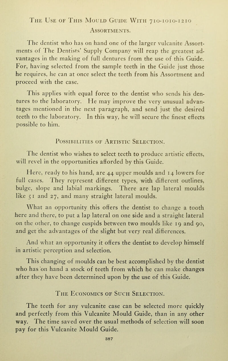 The Use of This Mould Guide With 7io-i010-1210 Assortments. The dentist who has on hand one of the larger vulcanite Assort- ments of The Dentists' Supply Company will reap the greatest ad- vantages in the making of full dentures from the use of this Guide. For, having selected from the sample teeth in the Guide just those he requires, he can at once select the teeth from his Assortment and proceed with the case. This applies with equal force to the dentist who sends his den- tures to the laboratory. He may improve the very unusual advan- tages mentioned in the next paragraph, and send just the desired teeth to the laboratory. In this way, he will secure the finest effects possible to him. Possibilities of Artistic Selection. The dentist who wishes to select teeth to produce artistic effects, will revel in the opportunities afforded by this Guide. Here, ready to his hand, are 44 upper moulds and 14 lowers for full cases. They represent different types, with different outlines, bulge, slope and labial markings. There are lap lateral moulds like 51 and 27, and many straight lateral moulds. What an opportunity this offers the dentist to change a tooth here and there, to put a lap lateral on one side and a straight lateral on the other, to change cuspids between two moulds like 19 and 90, and get the advantages of the slight but very real differences. And what an opportunity it offers the dentist to develop himself in artistic perception and selection. This changing of moulds can be best accomplished by the dentist who has on hand a stock of teeth from which he can make changes after they have been determined upon by the use of this Guide. The Economics of Such Selection. The teeth for any vulcanite case can be selected more quickly and perfectly from this Vulcanite Mould Guide, than in any other way. The time saved over the usual methods of selection will soon pay for this Vulcanite Mould Guide.