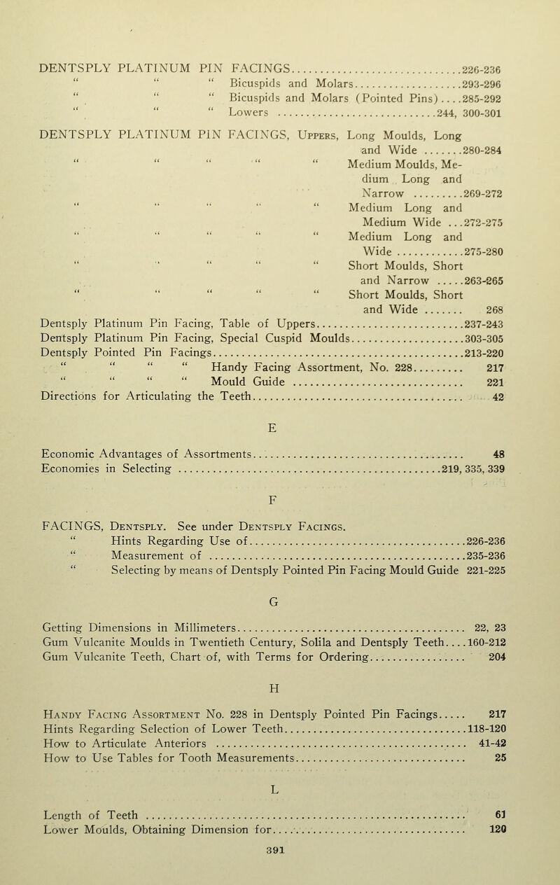 DENTSPLY PLATINUM PIN FAONGS 226-336    Bicuspids and Molars 293-296   Bicuspids and Molars (Pointed Pins) 285-292    Lowers 244, 300-301 DENTSPLY PLATINUM PIN FACINGS, Uppers, Long Moulds, Long and Wide 280-284  Medium Moulds, Me- dium Long and Narrow 269-272  Medium Long and Medium Wide ...272-275      Medium Long and Wide 275-280      Short Moulds, Short and Narrow 263-865      Short Moulds, Short and Wide 268 Dentsply Platinum Pin Facing, Table of Uppers 237-243 Dentsply Platinum Pin Facing, Special Cuspid Moulds 303-305 Dentsply Pointed Pin Facings 213-220     Handy Facing Assortment, No. 228 217     Mould Guide 221 Directions for Articulating the Teeth 42 E Economic Advantages of Assortments 48 Economies in Selecting 219, 335, 339 F FACINGS, Dentsply. See under Dentsply Facings. Hints Regarding Use of 226-236  Measurement of 235-236  Selecting by means of Dentsply Pointed Pin Facing Mould Guide 221-225 G Getting Dimensions in Millimeters 22, 23 Gum Vulcanite Moulds in Twentieth Century, Solila and Dentsply Teeth... .160-212 Gum Vulcanite Teeth, Chart of, with Terms for Ordering 204 H Handy Facing Assortment No. 228 in Dentsply Pointed Pin Facings 217 Hints Regarding Selection of Lower Teeth 118-120 How to Articulate Anteriors 41-42 How to Use Tables for Tooth Measurements 25 L Length of Teeth 61 Lower Moulds, Obtaining Dimension for. 120