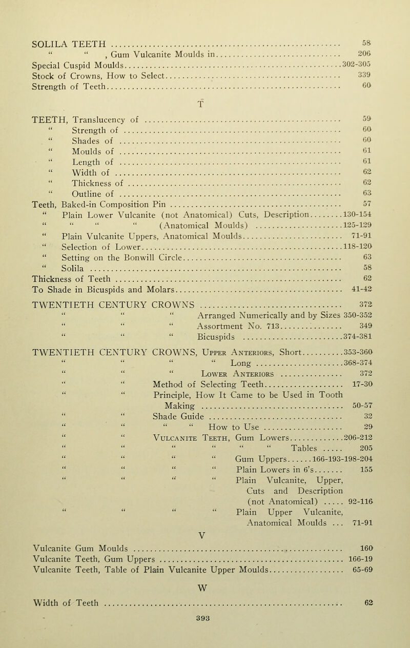 SOLILA TEETH 58 , Gum Vulcanite Moulds in 206 Special Cuspid Moulds 302-305 Stock of Crowns, How to Select 339 Strength of Teeth 60 TEETH, Translucency of 59 Strength of 60 Shades of 60  Moulds of 61 Length of 61 Width of 62  Thickness of 62  Outline of 63 Teeth, Baked-in Composition Pin 57  Plain Lower Vulcanite (not Anatomical) Cuts, Description 130-154 (Anatomical Moulds) 125-129  Plain Vulcanite Uppers, Anatomical Moulds 71-91  Selection of Lower 118-120  Setting on the Bonwill Circle 63  Solila 58 Thickness of Teeth 62 To Shade in Bicuspids and Molars 41-42 TWENTIETH CENTURY CROWNS 372    Arranged Numerically and by Sizes 350-352 Assortment No. 713 349 Bicuspids 374-381 TWENTIETH CENTURY CROWNS, Upper Anteriors, Short 353-360 Long 368-374    Lower Anteriors 372 Method of Selecting Teeth 17-30   Principle, How It Came to be Used in Tooth Making 50-57 Shade Guide 32 How to Use 29   Vulcanite Teeth, Gum Lowers 206-212 Tables 205 Gum Uppers 166-193-198-204     Plain Lowers in 6's 155   Plain Vulcanite, Upper, Cuts and Description (not Anatomical) 92-116     Plain Upper Vulcanite, Anatomical Moulds ... 71-91 V Vulcanite Gum Moulds 160 Vulcanite Teeth, Gum Uppers 166-19 Vulcanite Teeth, Table of Plain Vulcanite Upper Moulds 65-69 W Width of Teeth 62