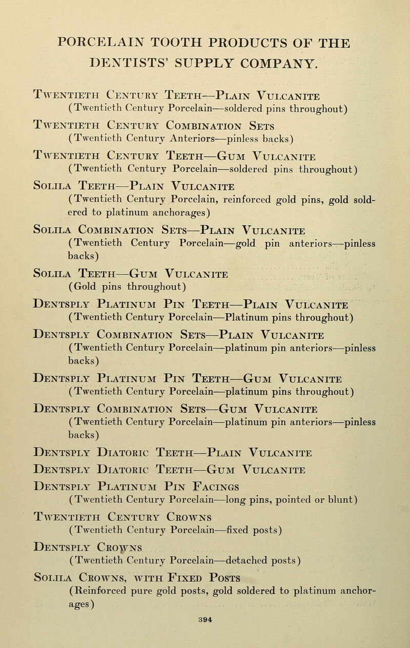 PORCELAIN TOOTH PRODUCTS OF THE DENTISTS' SUPPLY COMPANY. Twentieth Century Teeth—Plain Vulcanite (Twentieth Century Porcelain—soldered pins throughout) Twentieth Century Combination Sets (Twentieth Century Anteriors—pinless backs) Twentieth Century Teeth—Gum Vulcanite (Twentieth Century Porcelain—soldered pins throughout) SoLiLA Teeth—Plain Vulcanite (Twentieth Century Porcelain, reinforced gold pins, gold sold- ered to platinum anchorages) SoLiLA Combination Sets—Plain Vulcanite (Twentieth Century Porcelain—gold pin anteriors—pinless backs) SoLiLA Teeth—Gum Vulcanite (Gold pins throughout) Dentsply Platinum Pin Teeth—Plain Vulcanite (Twentieth Century Porcelain—Platinum pins throughout) Dentsply Combination Sets—Plain Vulcanite (Twentieth Century Porcelain—platinum pin anteriors—pinless backs) Dentsply Platinum Pin Teeth—Gum Vulcanite (Twentieth Century Porcelain—platinum pins throughout) Dentsply Combination Sets—Gum Vulcanite (Twentieth Century Porcelain—platinuin pin anteriors—^pinless backs) Dentsply Diatoric Teeth—Plain Vulcanite Dentsply Diatoric Teeth—Gum Vulcanite Dentsply Platinum Pin Facings (Twentieth Century Porcelain—long pins, pointed or blunt) Twentieth Century Crowns (Twentieth Century Porcelain—fixed posts) Dentsply Croons (Twentieth Century Porcelain—detached posts) SoLiLA Crowns, with Fixed Posts (Reinforced pure gold posts, gold soldered to platinum anchor- ages)