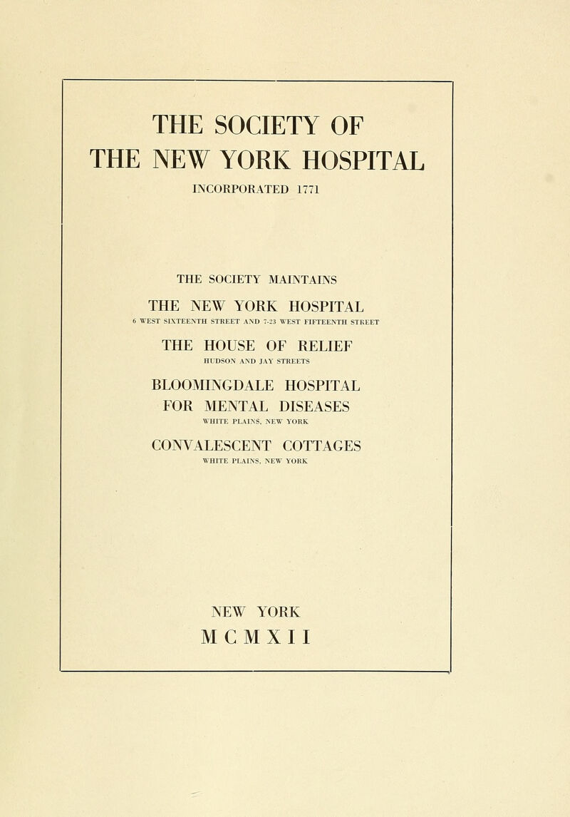 THE NEW YORK HOSPITAL INCORPORATED 1771 THE SOCIETY MAINTAINS THE NEW YORK HOSPITAL 6 WEST SIXTEENTH STREET AND 7-23 WEST FIFTEENTH STREET THE HOUSE OF RELIEF HUDSON AND JAY STREETS BLOOMINGDALE HOSPITAL FOR MENTAL DISEASES WHITE PLAINS, NEW YORK CONVALESCENT COTTAGES WHITE PLAINS, NEW YORK NEW YORK MCMXII