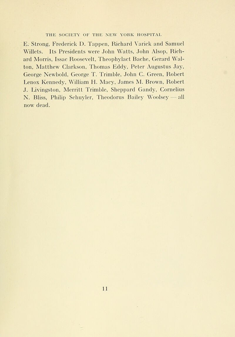 E. Strong, Frederick D. Tappen, Richard Varick and Samuel Willets. Its Presidents were John Watts, John Alsop, Rich- ard Morris, Issac Roosevelt, Theophylact Bache, Gerard Wal- ton, Matthew Clarkson, Thomas Eddy, Peter Augustus Jay, George Newbold, George T. Trimble, John C. Green, Robert Lenox Kennedy, William H. Macy, James M. Brown, Robert J. Livingston, Merritt Trimble, Sheppard Gandy, Cornelius N. Bliss, Philip Schuyler, Theodorus Bailey Woolsey — all now dead.