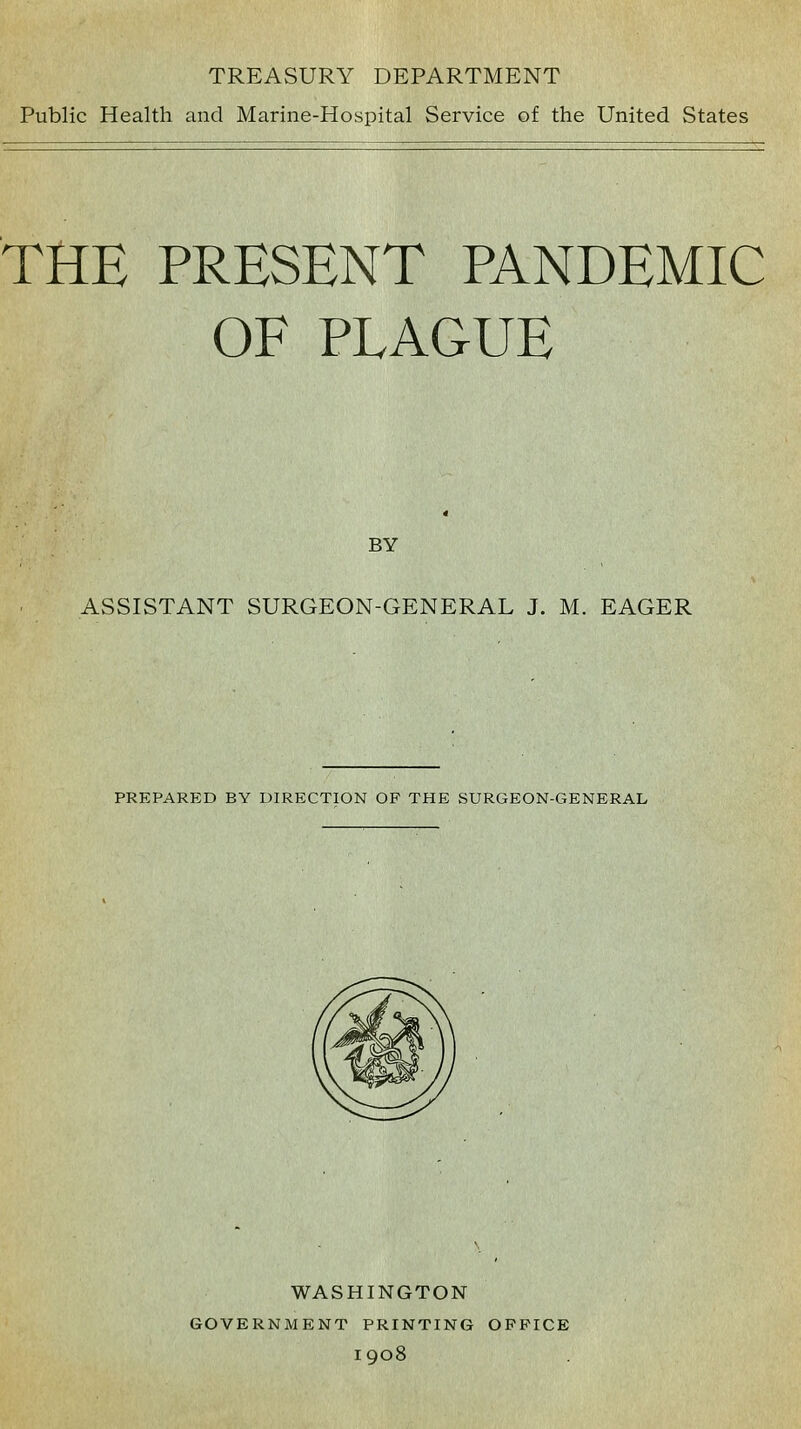 TREASURY DEPARTMENT Public Health and Marine-Hospital Service of the United States THE PRESENT PANDEMIC OF PLAGUE BY ASSISTANT SURGEON-GENERAL J. M. EAGER PREPARED BY DIRECTION OP THE SURGEON-GENERAL WASHINGTON GOVERNMENT PRINTING OPPICE 1908