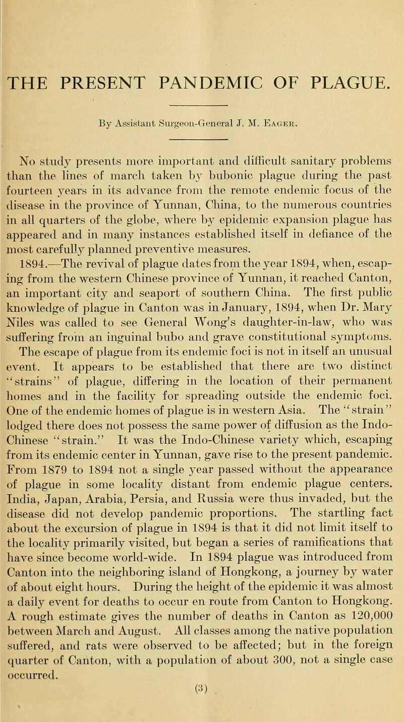 THE PRESENT PANDEMIC OF PLAGUE. By Assistant Surgeon-General J. M. Eager. No study presents more important and difficult sanitary problems than the lines of march taken by bubonic plague during the past fourteen years in its advance from the remote endemic focus of the disease in the province of Yunnan, China, to the numerous countries in all quarters of the globe, where by epidemic expansion plague has appeared and in many instances established itself in defiance of the most carefully planned preventive measures. 1894.—The revival of plague dates from the year 1894, when, escap- ing from the western Chinese province of Yunnan, it reached Canton, an important city and seaport of southern China. The first public knowledge of plague in Canton was in January, 1894, when Dr. Mary Niles was called to see General Wong's daughter-in-law, who was suffering froin an inguinal bubo and grave constitutional symptoms. The escape of plague from its endemic foci is not in itself an unusual event. It appears to be established that there are two distinct strains of plague, differing in the location of their permanent homes and in the facility for spreading outside the endemic foci. One of the endemic homes of plague is in western Asia. The ''strain lodged there does not possess the same power of diffusion as the Indo- Chinese ''strain. It was the Indo-Chinese variety which, escaping from its endemic center in Yunnan, gave rise to the present pandemic. From 1879 to 1894 not a single year passed without the appearance of plague in some locality distant from endemic plague centers. India, Japan, Arabia, Persia, and Russia were thus invaded, but the disease did not develop pandemic proportions. The startling fact about the excursion of plague in 1894 is that it did not limit itself to the locality primarily visited, but began a series of ramifications that have since become world-wide. In 1894 plague was introduced from Canton into the neighboring island of Hongkong, a journey by water of about eight hours. During the height of the epidemic it was almost a daily event for deaths to occur en route from Canton to Hongkong. A rough estimate gives the number of deaths in Canton as 120,000 between March and August. All classes among the native population suffered, and rats were observed to be affected; but in the foreign quarter of Canton, with a population of about 300, not a single case occurred.