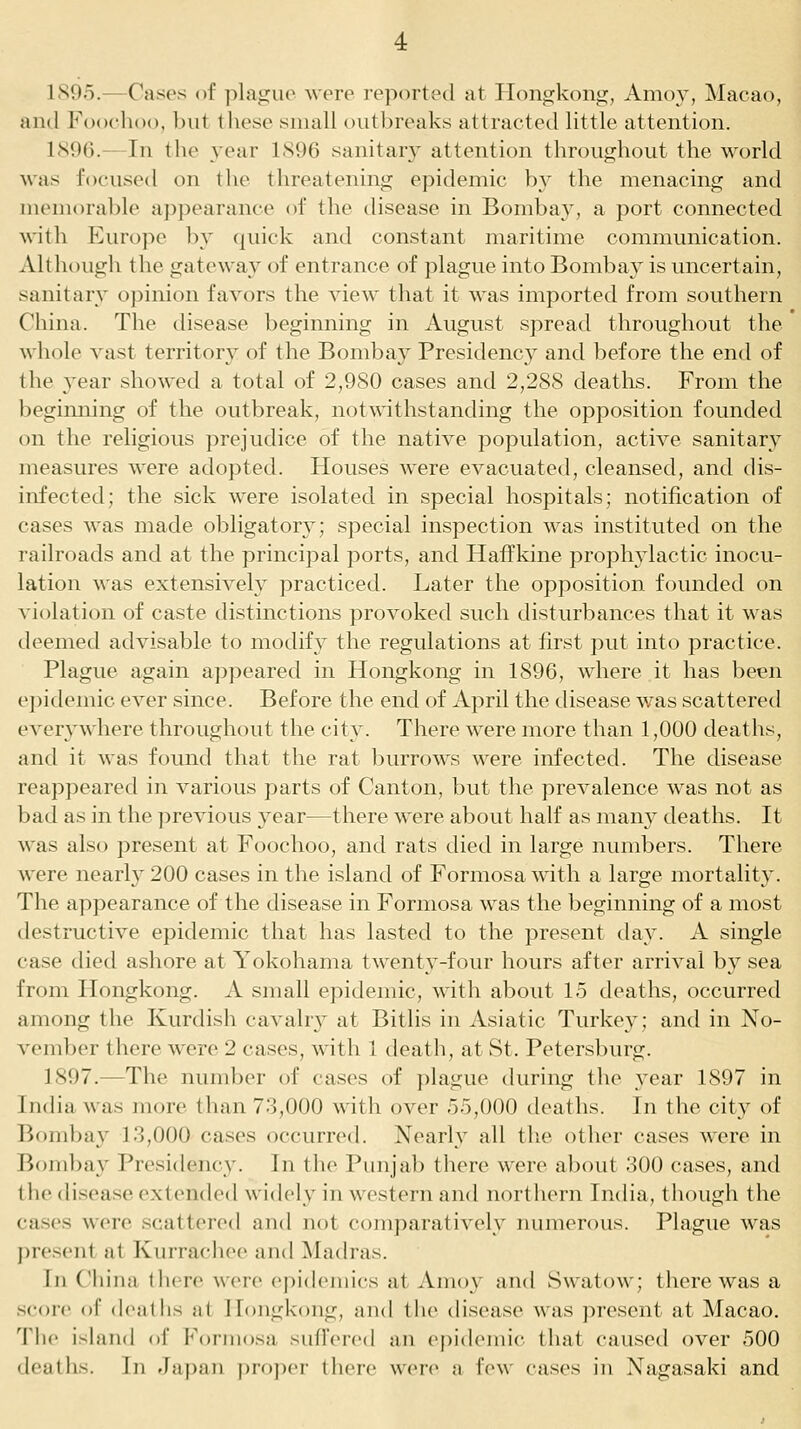 ISOo.—Cases of plajjuo were reported at Hongkong, Amoy, Macao, and Foochoo, but these small outbreaks attracted little attention. 1896.—In the ^ear 1896 sanitary attention throughout the world was focused on the threatening epidemic by the menacing and memorable aj^pearance of the disease in Bombay, a port connected with Europe l)y (juick and constant maritime communication. Although the gateway of entrance of plague into Bombay is uncertain, sanitary opinion favors the view that it was imported from southern China. The disease beginning in August spread throughout the whole A'ast territory of the Bombay Presidency and before the end of the year showed a total of 2,9S0 cases and 2,288 deaths. From the beginning of the outbreak, notwithstanding the opposition founded on the religious prejudice of the native population, active sanitary measures were adopted. Houses were evacuated, cleansed, and dis- infected; the sick were isolated in special hospitals; notification of cases was made obligatory; special inspection was instituted on the railroads and at the principal ports, and Haffkine prophylactic inocu- lation was extensively practiced. Later the opposition founded on violation of caste distinctions provoked such disturbances that it was deemed advisable to modify the regulations at first put into practice. Plague again appeared in Hongkong in 1896, where it has been epidemic ever since. Before the end of April the disease v/as scattered everywhere throughout the city. There were more than 1,000 deaths, and it was found that the rat burrows were infected. The disease reappeared in various parts of Canton, but the prevalence was not as bad as in the previous year—there were about half as man} deaths. It was also present at Foochoo, and rats died in large numbers. There were nearly 200 cases in the island of Formosa with a large mortality. The appearance of the disease in Formosa was the beginning of a most destructive epidemic that has lasted to the present day. A single case died ashore at Yokohama twenty-four hours after arrival by sea from Hongkong. A small epidemic, with about 15 deaths, occurred among the Kurdish cavahy at Bitlis in Asiatic Turkey; and in No- vember there were 2 cases, with 1 death, at St. Petersburg. 1897.—The number of cases of plague during the year 1897 in India was more than 73,000 with over 55,000 deaths. In the city of Bombay 13,000 cases occurred. Nearly all tlie other cases were in Bombay Presidency. In the Punjab there were about 300 cases, and the disease extended widely in western and northcMu India, though the cases were scattered and not comparatively numerous. Plague was present at Kurrachee and Madras. hi China iIhtc were cpidciiiics at Amoy and Swatow; there was a score of deaths at Iloiigkong, and the disease was present at Macao. Tlie island of Formosa suffered an epidemic that caused over 500 deaths. In Japan pro))er there were a few cases in Nagasaki and